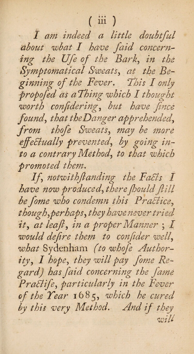 I am indeed a little doubtful about wbat I have faid concern¬ ing the Ufe of the Bark, in the Symptomatical Sweats, at the Be- ginning of the Fever. 'This I only propofed as a Thing which I thought worth conf dering, but have fince found, that theDanger apprehended, from thofe Sweats, may be more effeffually prevented, by going in¬ to a contrary Method, to that which promoted them. If notwithf anding the Faffs I have now produced, therefioould ft ill be fome who condemn this Praffice, though,perhaps, they have never tried it, at leaf, in a proper Manner ; I would define them to confider well, what Sydenham (to whofie Author¬ ity, I hope, they will pay fome Re¬ gard) has faid concerning the fame Praffife, particularly in the Fever of the Tear 1685, which he cured by this very Method. And if they