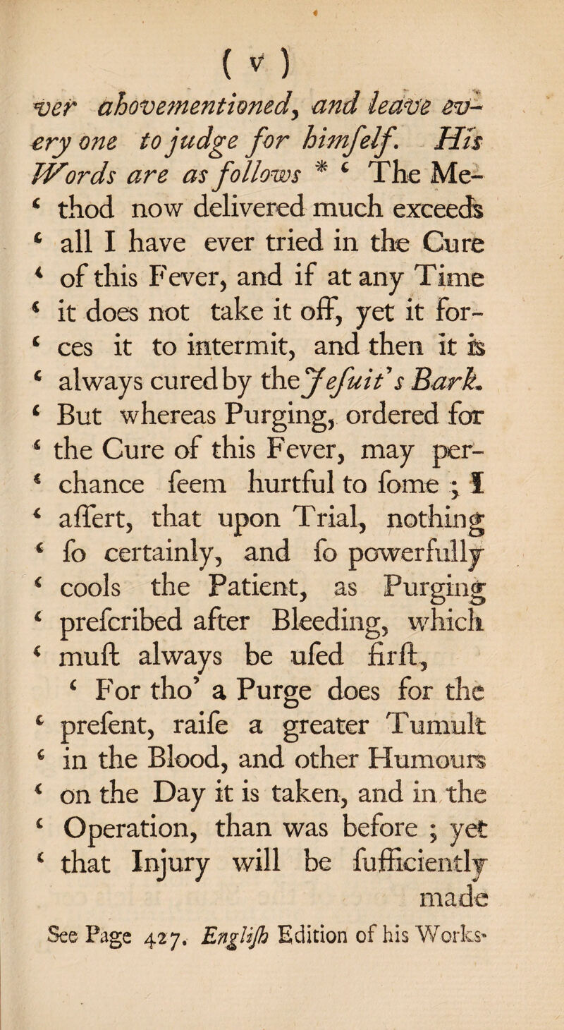 ver ahovementioned) and leave ev¬ ery one to judge for himfelf. His Words are as follows * 4 The Me- 4 thod now delivered much exceeds 4 all I have ever tried in the Cure 4 of this Fever, and if at any Time 4 it does not take it off, yet it for- 4 ces it to intermit, and then it is 4 always cured by thzfefuit's Bark. 4 But whereas Purging, ordered for 4 the Cure of this Fever, may per- 4 chance feem hurtful to fome ; I 4 affert, that upon Trial, nothing 4 fo certainly, and fo powerfully 4 cools the Patient, as Purging 4 prefcribed after Bleeding, which 4 muff always be ufed firft, 4 For tho’ a Purge does for the 4 prefent, raife a greater Tumult 4 in the Blood, and other Humours 4 on the Day it is taken, and in the 4 Operation, than was before ; yet 4 that Injury will be fufficiently made SeePage 427. EngHJh Edition of his Works-