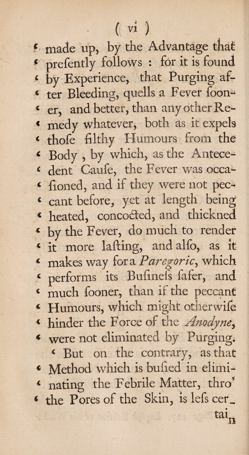 f made up, by the Advantage that f prefently follows : for it is found £ by Experience, that Purging af- « ter Bleeding, quells a Fever foon-^ ‘ er, and better, than any other Re- < medy whatever, both as it expels t thofe filthy Humours from the ‘ Body , by which, as the Antece- « dent Caufe, the F ever was occa- £ fioned, and if they were not pec- 4 cant before, yet at length being 4 heated, concodted, and thickned « by the Fever, do much to render 4 it more lafting, andalfo, as it 4 makes way for a Paregoric, which 4 performs its Bufinefs fafer, and 4 much fooner, than if the peccant 4 Humours, which might other wife 4 hinder the Force of the Anodyne, * were not eliminated by Purging; 4 But on the contrary, as that 4 Method which is bulled in elimi- 4 nating the Febrile Matter, thro’ 4 the Pores of the Skin, is lefs cer_ taL a /