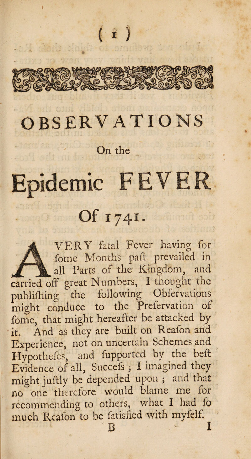 OBSERVATIONS On the Epidemic F E V E R Of 1741. AVERY fatal Fever having for fome Months part prevailed in all Parts of the Kingdom, and carried off great Numbers, I thought the publifhing the following Obfervations might conduce to the Prefervation of fome, that might hereafter be attacked by it. And as they are built on Reafon and Experience, not on uncertain Schemes and Hypothefes, and fupported by the beft Evidence of all, Succefs; I imagined they might juftly be depended upon ; and that no one therefore would blame me for recommending to others, what I had fo much Reafon to be fatisfred with myfelf. B I