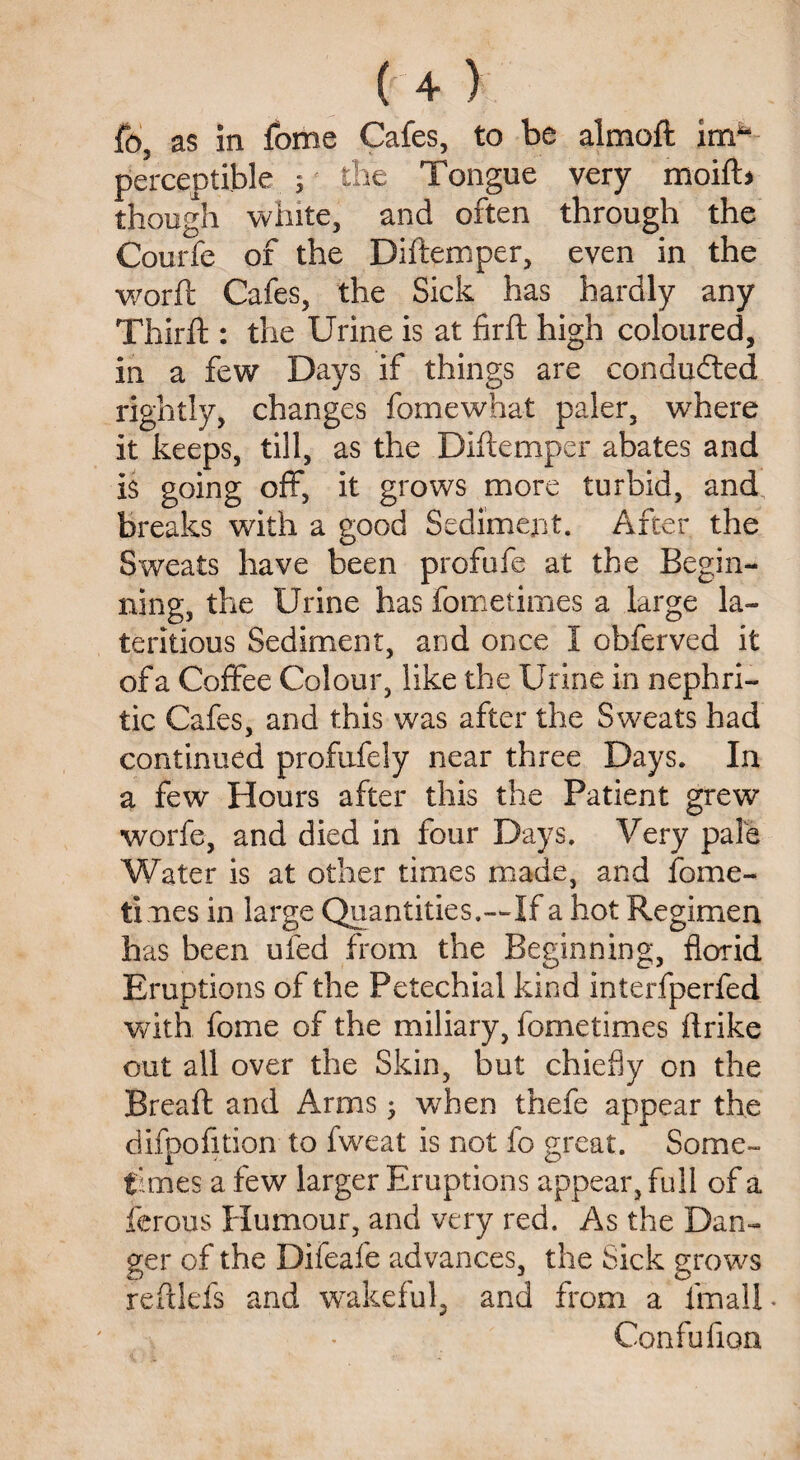 fo3 as in fome Cafes, to be almoft imfa perceptible ; the Tongue very moift* though white, and often through the Courfe of the Diftemper, even in the worft Cafes, the Sick has hardly any Thirft : the Urine is at firft high coloured, in a few Days if things are conducted rightly, changes fome what paler, where it keeps, till, as the Diftemper abates and is going off, it grows more turbid, and breaks with a good Sediment. After the Sweats have been profufe at the Begin¬ ning, the Urine has fometimes a Urge la- teritious Sediment, and once I obferved it of a Coffee Colour, like the Urine in nephri¬ tic Cafes, and this was after the S weats had continued profufely near three Days. In a few Hours after this the Patient grew worfe, and died in four Days. Very pale Water is at other times made, and fome¬ times in large Quantities.—If a hot Regimen has been ufed from the Beginning, florid Eruptions of the Petechial kind interfperfed with fome of the miliary, fometimes ftrike out all over the Skin, but chiefly on the Breaft and Arms $ when thefe appear the difpofition to fweat is not fo great. Some¬ times a few larger Eruptions appear, full of a ferous Humour, and very red. As the Dan¬ ger of the Difeafe advances, the Sick grows reftlefs and wakeful, and from a fmalU Confufion