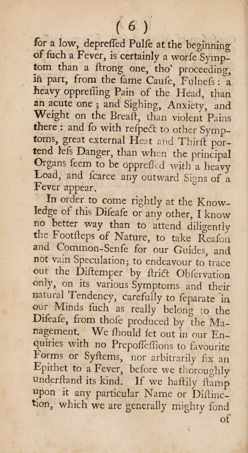 for a low, depreffed Pulfe at the beginning of filch a Pever, is certainly a worfe Symp¬ tom than a ftrong one, thor proceeding, in parr, from the fame Caufe, Fulnefs: a heavy oppreffing Pain of the Head, than an acute one ; and Sighing, Anxiety, and Weight on the Bread, than violent Pains there * and fo with refpedl to other Symp¬ toms, great external Heat and Third: por¬ tend lefs Danger, than when the principal Organs feem to be oppreffed with a heavy Toad, and fcarce any outward Signs of a Fever appear. In order to come rightly at the Know¬ ledge of this Difeafe or any other, I know no better way than to attend diligentlv the Footfteps of Nature, to take Reafon and Common-Senfe for our Guides, and not vam opecuiation; to endeavour to trace out the Didemper by drift Obiervation only, on its various Symptoms and their natural Tendency, carefully to feparatc in our Minds fuch as really belong to the Difeafe, from thofe produced by the Ma¬ nagement. We diould let out in our En- quiiies with no PrepofiefTions to favourite Forms or Sydems, nor arbitrarily fix an Epithet to a Fever, before we thoroughly underdand its kind. If we hadiiy damp npon it any particular Name or Didinc- tion, which we are generally mighty fond of