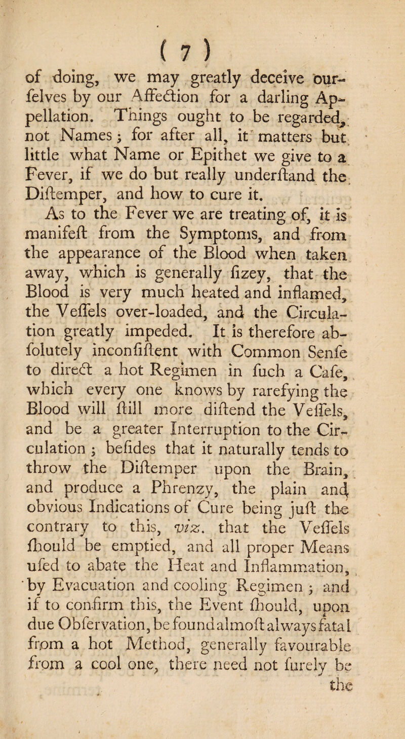 of doing, we may greatly deceive our- felves by our Affection for a darling Ap¬ pellation. Things ought to be regarded, not Names; for after all, it matters but little what Name or Epithet we give to a Fever, if we do but really underftand the Diftemper, and how to cure it. As to the Fever we are treating of, it is manifeft from the Symptoms, and from the appearance of the Blood when taken away, which is generally fizey, that the Blood is very much heated and inflamed, the Veffels over-loaded, and the Circula¬ tion greatly impeded. It is therefore ab- folutely inconfiftent with Common Senfe to direft a hot Regimen in fuch a Cafe, which every one knows by rarefying the Blood will ftill more diftend the Veffels, and be a greater Interruption to the Cir¬ culation ; befides that it naturally tends to throw the Diftemper upon the Brain, and produce a Phrenzy, the plain and obvious Indications of Cure being juft the contrary to this, viz. that the Veffels fhould be emptied, and all proper Means ufed to abate the Pleat and Inflammation, ‘by Evacuation and cooling Regimen ; and if to confirm this, the Event fhould, upon due Obfervation, be foundalmoft always fatal from a hot Method, generally favourable from .a cool one, there need not furely be the