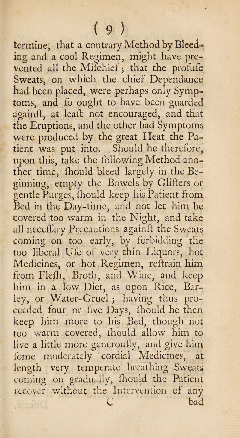 termine, that a contrary Method by BleecU ing and a cool Regimen, might have pre¬ vented all the Miichief; that the profufe Sweats, on which the chief Dependance had been placed, were perhaps only Symp¬ toms, and fo ought to have been guarded againft, at lead not encouraged, and that the Eruptions, and the other bad Symptoms were produced by the great Heat the Pa¬ tient was put into. Should he therefore, upon this, take the following Method ano¬ ther time, fhould bleed largely in the Be¬ ginning, empty the Bowels by Gliders or gentle Purges, (hould keep his Patient from Bed in the Day-time, and not let him be covered too warm in the Night, and take all necedary Precautions againd the Sweats coming on too early, by forbidding the too liberal Ufe of very thin Liquors, hot Medicines, or hot Regimen, re (train him from Flefh, Broth, and Wine, and keep him in a low Diet, as upon Rice, Bar¬ ley, or Water-Gruel ; having thus pro¬ ceeded four or five Days, (hould he then keep him more to his Bed, though not too warm covered, fhould allow him to live a little more generoufly, and give him fome moderately cordial Medicines, at length very temperate breathing Sweats coming on gradually, (hould the Patient recover without the Intervention of any C bad