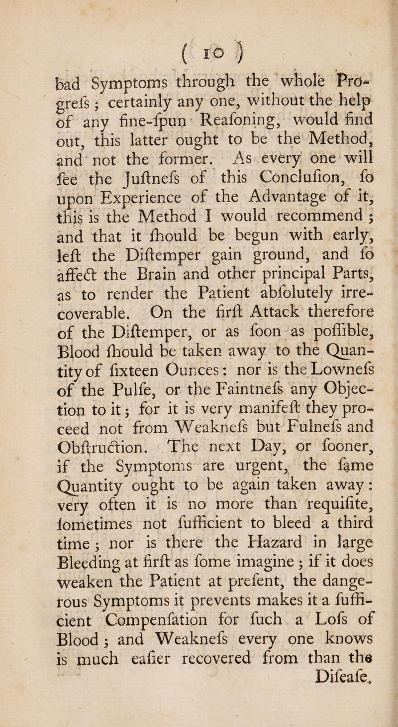 bad Symptoms through the whole Prd- grefs; certainly any one, without the help of any fine-fpun Reafoning, would find out, this latter ought to be the Method, and not the former. As every one will fee the juftnefs of this Conclufion, fo upon Experience of the Advantage of it, this is the Method I would recommend ; and that it fhould be begun with early, left the Diftemper gain ground, and fo affedl the Brain and other principal Parts, as to render the Patient ablolutely irre¬ coverable. On the firft Attack therefore of the Diftemper, or as foon as poffible. Blood fhould be taken away to the Quan¬ tity of fixteen Ounces: nor is theLownefs of the Pulfe, or the Faintnefs any Objec¬ tion to it; for it is very manifeft they pro¬ ceed not from Weaknefs but Fulnefs and Obftruction. The next Day, or fooner, if the Symptoms are urgent, the fame Quantity ought to be again taken away: very often it is no more than requifite, lometimes not fufficient to bleed a third time ; nor is there the Hazard in large Bleeding at firft as fome imagine; if it does weaken the Patient at prefent, the dange¬ rous Symptoms it prevents makes it a fuffi¬ cient Compenfation for fuch a Lofs of Blood ; and Weaknefs every one knows is much eafier recovered from than the Difeafe.