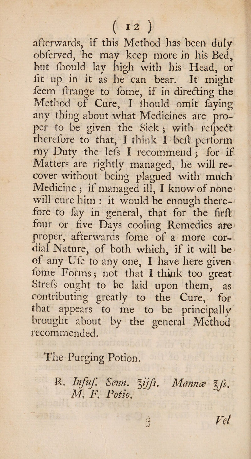 afterwards, if this Method has been duly obferved, he may keep more in his Bed? but fhould lay high with his Head, or fit up in it as he can bean It might feem ftrange to fome, if in directing the Method of Cure, I fhould omit faying any thing about what Medicines are pro¬ per to be given the Sick $ with refpeft therefore to that, I think I belt perform my Duty the lefs I recommend ; for if Matters are rightly managed, he will re¬ cover without being plagued with much Medicine ; if managed ill, I know of none will cure him : it would be enough there¬ fore to fay in general, that for the firffc four or five Days cooling Remedies are proper, afterwards fome of a more cor¬ dial Nature, of both which, if it will be of any Ufe to any one, I have here given fome Forms not that I think too great Strefs ought to be laid upon them, as contributing greatly to the Cure, for that appears to me to be principally brought about by the general Method recommended. The Purging Potion. R. Infuf. Semi. %ijfs. Mannee l ft. M. F. Potio. ii Vet