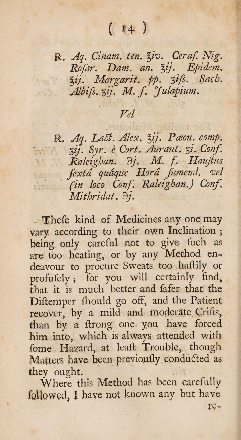 R. Aq. Guam, ten. %iv. Ceraf. Nig. Rofar. Dam. an. %ij. Epidem. Mar gar it. pp. q>ifs. Sacb. Albifs. s(/- M. f. Julapium. Vel R. Aq. LaB. Alex. %ij. Pceon. comp. * \‘ 3//. Syr. £ Cbr/. Aurant. si- Conf. Raleighan. M. f. Haujlus fexta quaque Hora fumend. vel (in loco Conf. RaleighanJ Conf, Mithridat. dj. Thefe kind of Medicines any one may vary according to their own Inclination ; being only careful not to give fuch as are too heating, or by any Method en¬ deavour to procure Sweats too haftily or profufely 5 for you will certainly find, that it is much better and fafer that the Diftemper fhould go off, and the Patient recover, by a mild and moderate Crifis, than by a ftrong one you have forced him into, which is always attended with fome Hazard, at lead: Trouble, though Matters have been previoufly conducted as they ought. Where this Method has been carefully followed, I have not known any but have re«