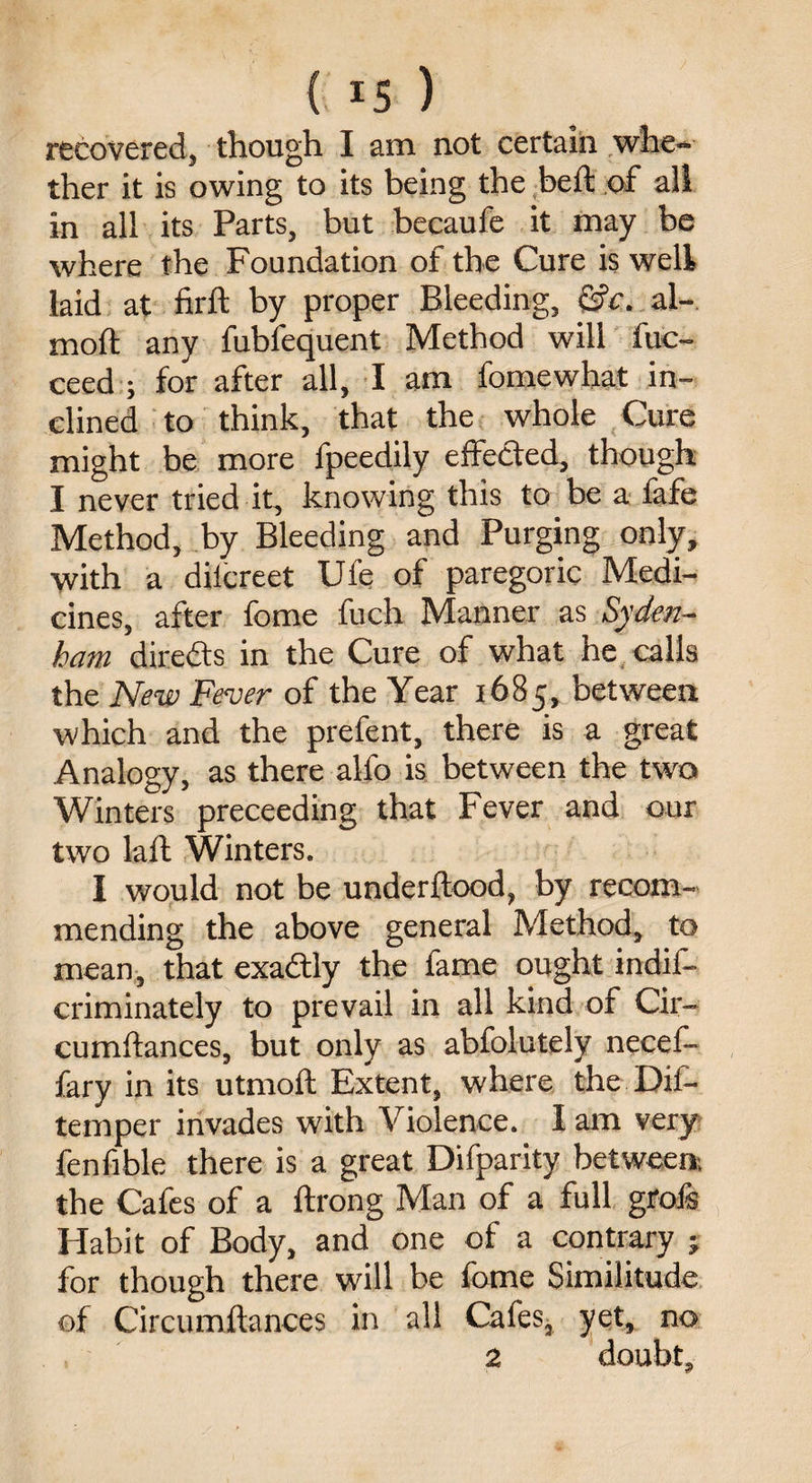 recovered, though I am not certain whe¬ ther it is owing to its being the be ft of all in all its Parts, but becaufe it may be where the Foundation of the Cure is well laid at firft by proper Bleeding, &c. al- moft any fubfequent Method will fuc- ceed ; for after all, I am fomewhat in¬ clined to think, that the whole Cure might be more fpeedily effected, though I never tried it, knowing this to be a lafe Method, by Bleeding and Purging only, with a dilcreet Ufe of paregoric Medi¬ cines, after fome fuch Manner as Syden¬ ham directs in the Cure of what he calls the New Fever of the Year 1685, between which and the prefent, there is a great Analogy, as there alio is between the two Winters preceeding that Fever and our two laft Winters. I would not be underftood, by recom¬ mending the above general Method, to mean, that exadtly the fame ought indis¬ criminately to prevail in all kind of Cir- cumftances, but only as abfolutely necef- fary in its utmoft Extent, where the Dif- temper invades with Violence. I am very fenfible there is a great Difparity between, the Cafes of a ftrong Man of a full grois Habit of Body, and one of a contrary j for though there will be lome Similitude of Circumftances in all Cafes, yet, no 2 doubt.