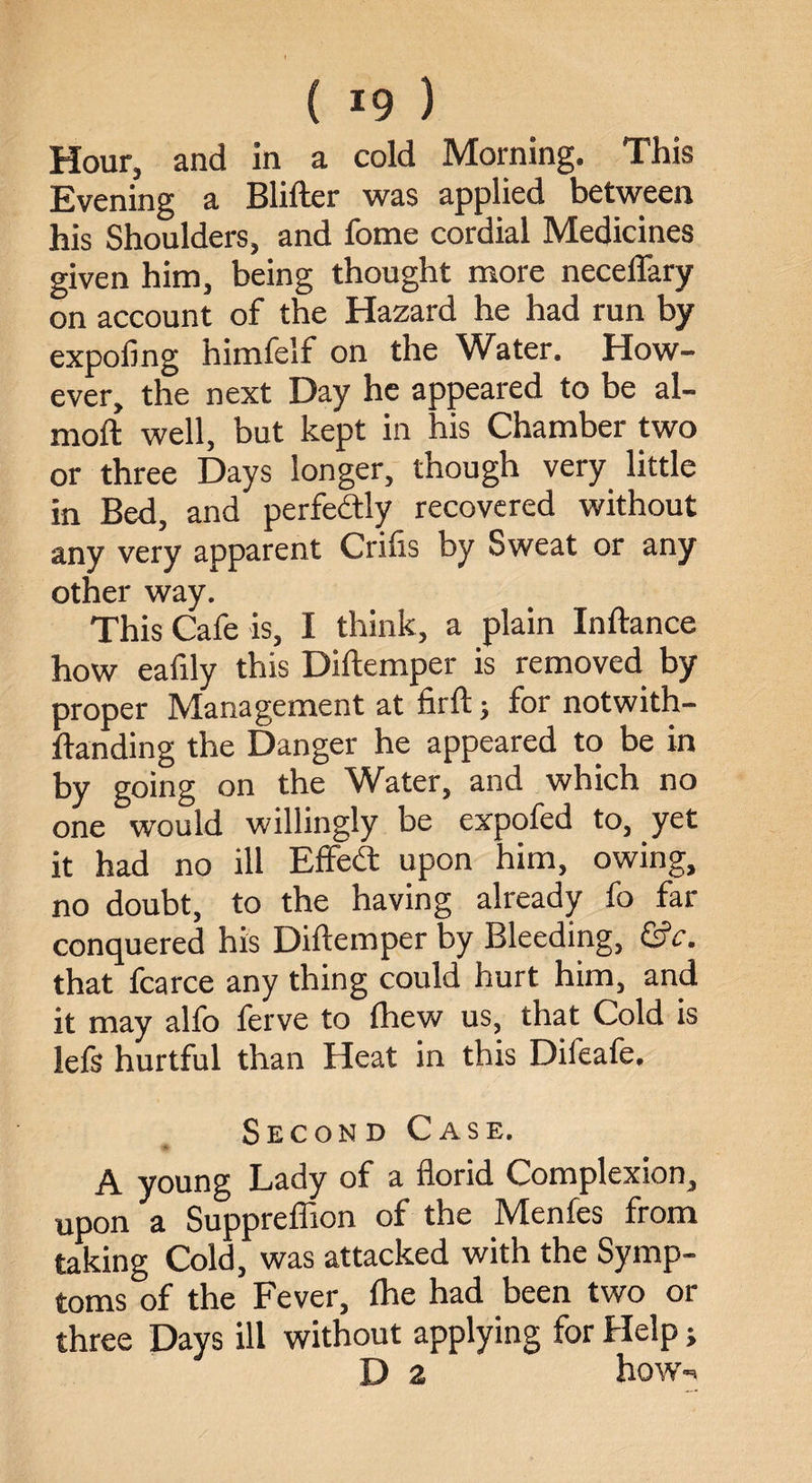 Hour, and in a cold Morning. This Evening a Blifter was applied between his Shoulders, and fome cordial Medicines given him, being thought more neceflary on account of the Hazard he had run by expofing himfelf on the Water. How¬ ever, the next Day he appeared to be al- moft well, but kept in his Chamber two or three Days longer, though very little in Bed, and perfectly recovered without any very apparent Crifis by Sweat or any other way. This Cafe is, I think, a plain Inftance how eafily this Diftemper is removed by proper Management at firft; for notwith- ftanding the Danger he appeared to be in by going on the Water, and which no one would willingly be expofed to, yet it had no ill Effe(ft upon him, owing, no doubt, to the having already fo far conquered his Diftemper by Bleeding, &c. that fcarce any thing could hurt him, and it may alfo ferve to fhew us, that Cold is left hurtful than Heat in this Difeafe. Second Case. A young Lady of a florid Complexion, upon a Suppreffion of the Menfes from taking Cold, was attacked with the Symp¬ toms of the Fever, Ihe had been two or three Days ill without applying for Help; D z how-.