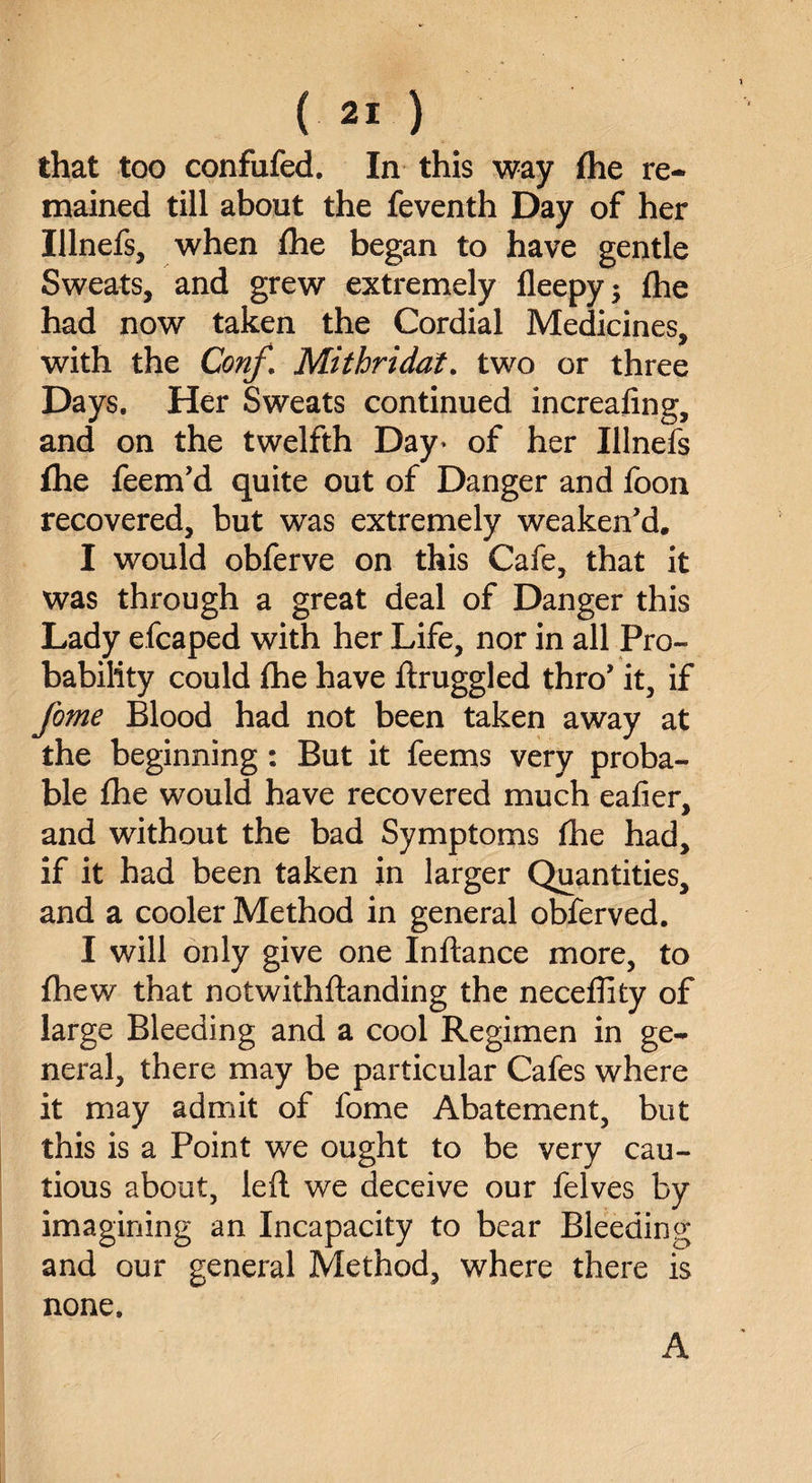 that too confufed. In this way fhe re¬ mained till about the feventh Day of her Ulnefs, when fhe began to have gentle Sweats, and grew extremely fleepy; fhe had now taken the Cordial Medicines, with the Conf\ Mithridat. two or three Days. Her Sweats continued increafing, and on the twelfth Day* of her Illnefs fhe feem’d quite out of Danger and foon recovered, but was extremely weaken’d. I would obferve on this Cafe, that it was through a great deal of Danger this Lady efcaped with her Life, nor in all Pro¬ bability could fhe have ftruggled thro’ it, if feme Blood had not been taken away at the beginning: But it feems very proba¬ ble fhe would have recovered much eafier, and without the bad Symptoms fhe had, if it had been taken in larger Quantities, and a cooler Method in general obferved. I will only give one Inftance more, to fhew that notwithftanding the neceffity of large Bleeding and a cool Regimen in ge¬ neral, there may be particular Cafes where it may admit of fome Abatement, but this is a Point we ought to be very cau¬ tious about, left we deceive our felves by imagining an Incapacity to bear Bleeding and our general Method, where there is none. A