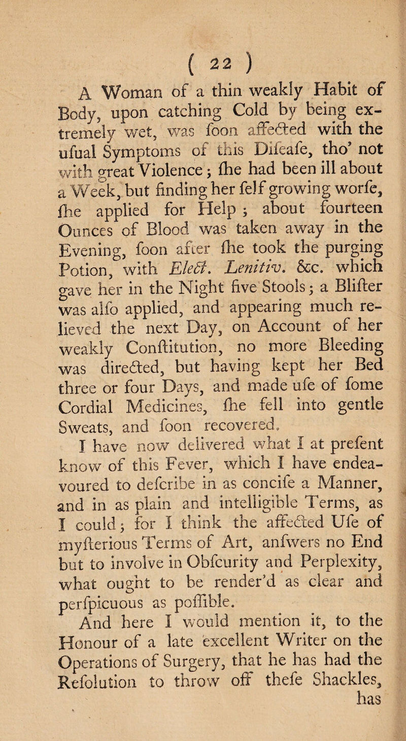 A Woman of a thin weakly Habit of Body, upon catching Cold by being ex¬ tremely wet, was foon affefted with the ufual Symptoms of this Difeafe, tho’ not with great Violence; fhe had been ill about a Week, but finding her felf growing worfe, fhe applied for Help ; about fourteen Ounces of Blood was taken away in the Evening, foon after fhe took the purging Potion, with EleSi. Lenitiv. See. which gave her in the Night five Stools; a Blifter was alfo applied, and appearing much re¬ lieved the next Day, on Account of her weakly Conftitution, no more Bleeding was direfted, but having kept her Bed three or four Days, and made ufe of fome Cordial Medicines, fhe fell into gentle Sweats, and foon recovered. I have now delivered what I at prefent know of this Fever, which I have endea¬ voured to deferibe in as concife a Manner, and in as plain and intelligible Terms, as I could; for I think the affedted Ufe of myfterious Terms of Art, anfwers no End but to involve in Obfcurity and Perplexity, what ought to be render’d as clear and perfpicuous as poffible. And here I would mention it, to the Honour of a late excellent Writer on the Operations of Surgery, that he has had the Refolution to throw off thefe Shackles, has