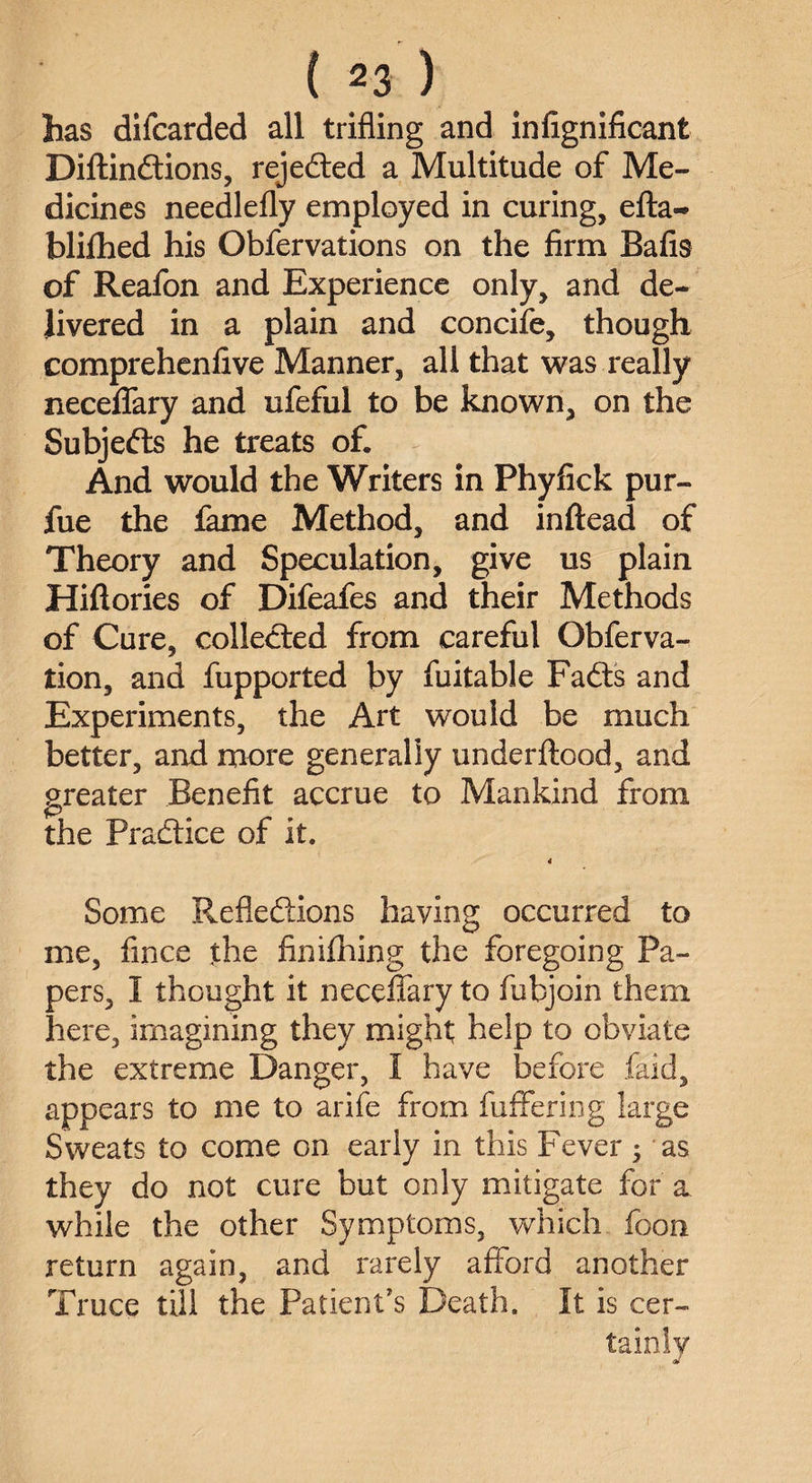 has difcarded all trifling and infignificant Diftindtions, rejected a Multitude of Me¬ dicines needlefly employed in curing, efta- blilhed his Obfervations on the firm Bafis of Reafon and Experience only, and de¬ livered in a plain and concife, though comprehenfive Manner, all that was really neceflary and ufeful to be known, on the Subjects he treats of. And would the Writers in Phyfick pur- fue the lame Method, and inftead of Theory and Speculation, give us plain Hiflories of Difeafes and their Methods of Cure, collected from careful Obferva- tion, and fupported by fuitable Fadts and Experiments, the Art would be much better, and more generally underftood, and greater Benefit accrue to Mankind from the Practice of it. 4 Some Reflections having occurred to me, fince the finilhing the foregoing Pa¬ pers, 1 thought it neceffary to fubjoin them here, imagining they might help to obviate the extreme Danger, 1 have before faid, appears to me to arife from buffering large Sweats to come on early in this Fever as they do not cure but only mitigate for a while the other Symptoms, which foon return again, and rarely afford another Truce till the Patient's Death. It is cer¬ tainly at