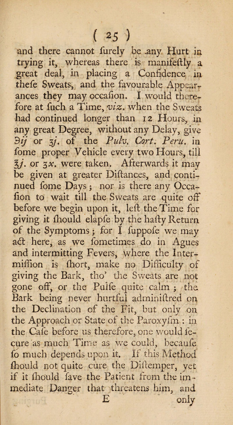 and there cannot furely be .any Hurt in trying it, whereas there is manifeftly a great deal, in placing a Confidence in thefe Sweats, and the favourable Appear¬ ances they may occafion. I would there¬ fore at fuch a Time, viz. when the Sweats had continued longer than 12 Hours, in any great Degree, without any Delay, give 9ij or %j. of the Pulv. Corf. Peru, in fome proper Vehicle every two Hours, till %j. or 3at. were taken. Afterwards it may be given at greater pittances, and conti¬ nued fome Days; nor is there any Occa- tton to wait till the Sweats are quite off before we begin upon it, left the Time for giving it fhould elapfe by the hafty Return of the Symptoms; for I fuppofe we may adt here, as we fometimes do in Agues and intermitting Fevers, where the In ta¬ rn iffion is fhort, make no Difiiculty of giving the Bark, tho’ the Sweats are not gone off, or the Pulfe quite calm ; the Bark being never hurtful adminiftred on the Declination of the Fit, but only on the Approach or State of the Paroxyfm : in the Cafe before us therefore, one would le- cure as much Time as we could, becaufe fo much depends upon it. If this Method fhould not quite cure the Diftemper, yet if it fhould fave the Patient from the im¬ mediate Danger that threatens him, and E only