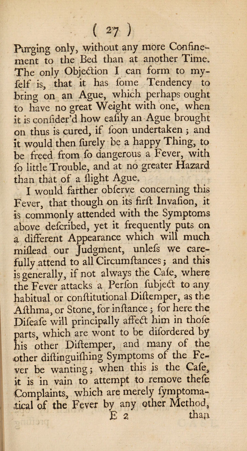 Purging only, without any more Confine¬ ment to the Bed than at another Time. The only Objection I can form to my- felf is, that it has fome Tendency to bring on an Ague, which perhaps ought to have no great Weight with one, when it is confider’d how eafily an Ague brought on thus is cured, if foon undertaken ; and it would then furely be a happy Thing, to be freed from fo dangerous a Fever, with fo little Trouble, and at no greater Hazard than that of a flight Ague. I would farther obfcrve concerning this Fever, that though on its firft Invafion, it is commonly attended with the Symptoms above defcribed, yet it frequently puts on a different Appearance which will much miflead our Judgment, unlefs we care¬ fully attend to all Circumftances; and this is generally, if not always the Cafe, where the Fever attacks a Perfon fubjedt to any habitual or conftitutional Diftemper, as the Afthma, or Stone, for inftance; for here the Difeafe will principally affedt him in thole parts, which are wont to be difordered by his other Diftemper, and many of the other diftinguifhing Symptoms of the Fe¬ ver be wanting; when this is the Cafe, it is in vain to attempt to remove thefe Complaints, which are merely fymptoma- ,tical of the Fever by any other Method, E 2 thaji