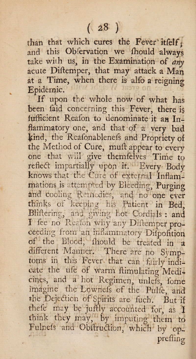 than that which cures the FeverTtfelf^ and this Obfervation we fhould always take with us, in the Examination of any acute Diftemper, that may attack a Man at a Time, when there is alfo a reigning Epidemic. If upon the whole now of what has been faid concerning this Fever, there is fufficient Reafon to denominate it ah In¬ flammatory one, and that of a very bad &ind, the Reafonablenefs and Propriety of the Method of Cure, muft appear to every one that will give themfelves Time to refted impartially upon it. Every Body knows that the Cure of external Inflam¬ mations is attempted by Bleedings Purging and cooling Remedies, and no one ever thinks of keeping his patient in Bed, Bliftering, and giving hot Cordials : and I fee no Reafon why any Diftemper pro¬ ceeding from an inflammatory Dilpofttion of the Blood, fhould be treated in a different Manner. There are no Symp¬ toms in this Fever that can ffirly indi¬ cate the ufe of warm ftimulating Medi¬ cines, and a hot Regimen, unlefs, fome imagine the Lownefs of the Pulfe, and the Dejedtion of Spirits are fucb. But if thefe may be juftly accounted for, as I think they may, by imputing them to Fulneis and Obftrudfbn, which by op-