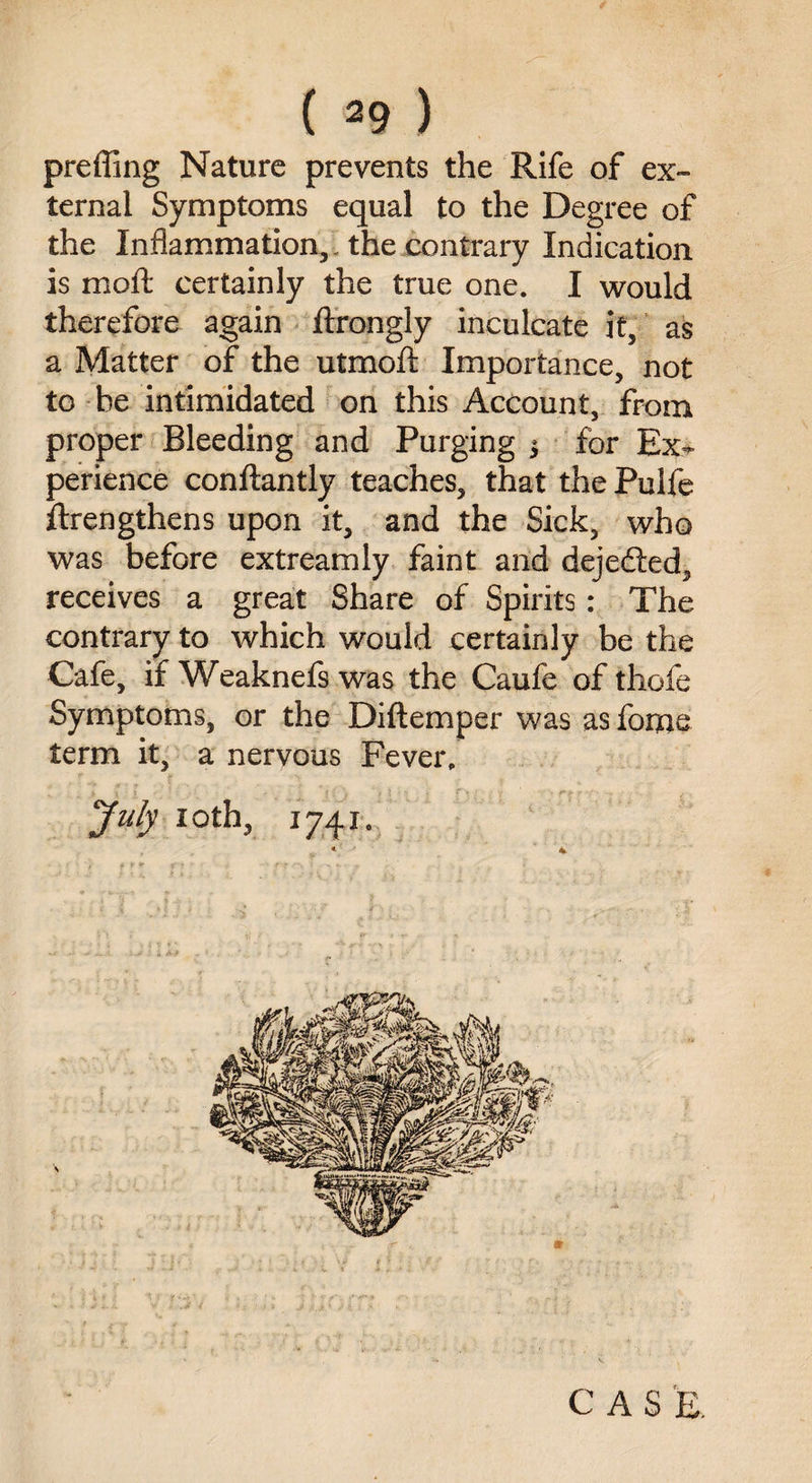 preffing Nature prevents the Rife of ex¬ ternal Symptoms equal to the Degree of the Inflammation,, the contrary Indication is moft certainly the true one. I would therefore again ftrongly inculcate it, as a Matter of the utmoft Importance, not to he intimidated on this Account, from proper Bleeding and Purging $ for Ex¬ perience conftantly teaches, that the Pulfe ftrengthens upon it, and the Sick, who was before extreamly faint and dejedted, receives a great Share of Spirits: The contrary to which would certainly be the Cafe, if Weaknefs was the Caufe of thofe Symptoms, or the Diftemper was as fome term it, a nervous Fever. July ioth, 1741. CAS E.