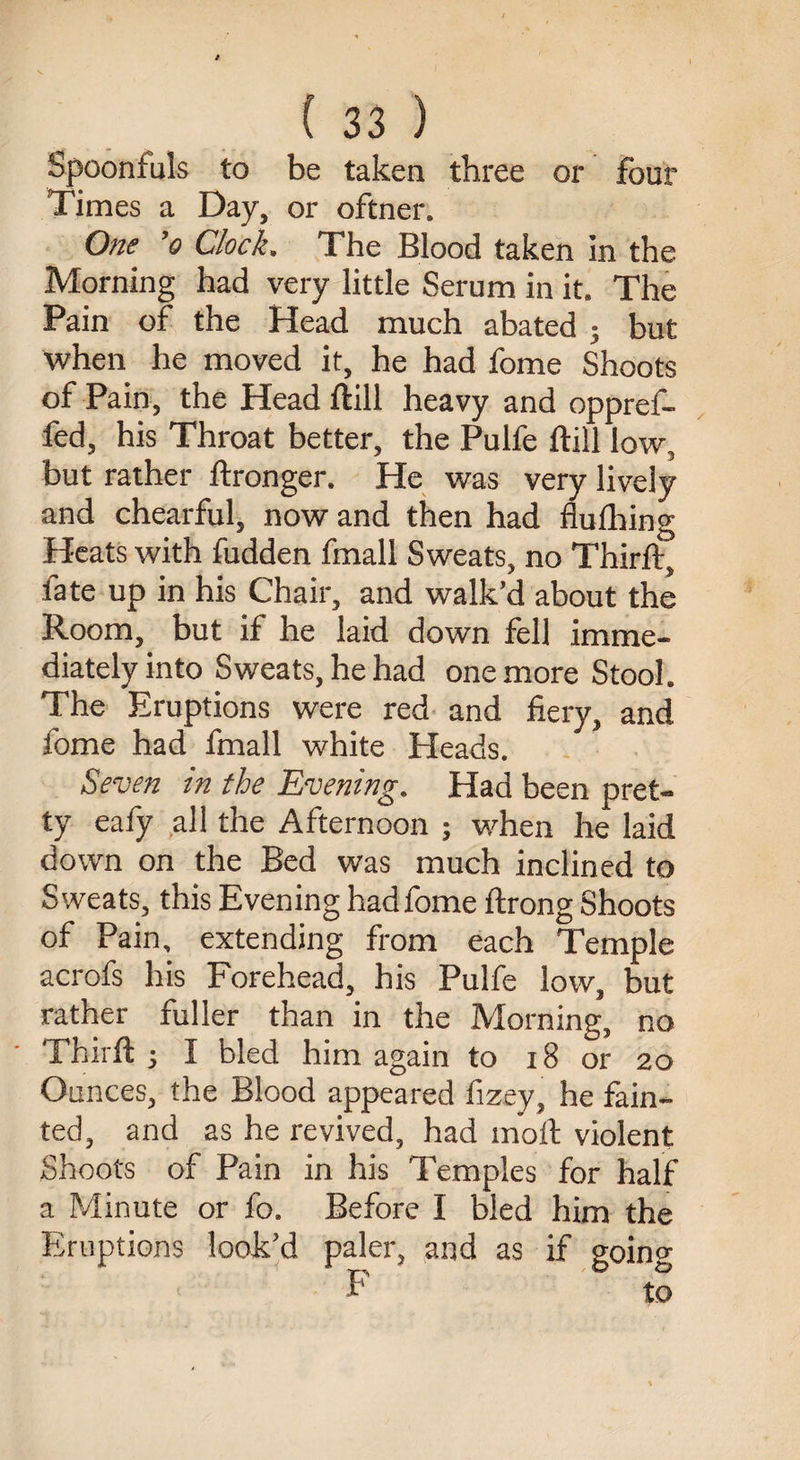 Spoonfuls to be taken three or four Times a Day, or oftner. One ’(? Clock. The Blood taken in the Morning had very little Serum in it. The Pain of the Head much abated ; but when he moved it, he had fome Shoots of Pain, the Head ftill heavy and oppref- fed, his Throat better, the Pulfe ftill low. but rather ftronger. He was very lively and chearful, now and then had flufhing Heats with fudden fmall Sweats, no Thirft, late up in his Chair, and walk’d about the Room, but if he laid down fell imme¬ diately into Sweats, he had one more Stool. The Eruptions were red and fiery, and fome had fmall white Heads. Seven in the Evening. Had been pret¬ ty eafy all the Afternoon ; when he laid down on the Bed was much inclined to Sweats, this Evening had fome ftrong Shoots of Pain, extending from each Temple acrofs his Forehead, his Pulfe low, but rather fuller than in the Morning, no Thirft j I bled him again to 18 or 20 Ounces, the Blood appeared fizey, he fain¬ ted, and as he revived, had moll violent Shoots of Pain in his Temples for half a Minute or fo. Before I bled him the Eruptions look’d paler, and as if goino- F to