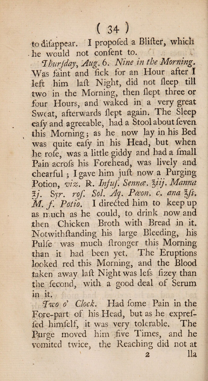 to difappear. I propofed a Blifter, which he would not confent to. . . Ihurjday, Aug. 6. Nine in the Morning. Was faint and fick for an Hour after I left him laft Night, did not deep till two in the Morning, then dept three or four Hours, and waked in a very great Sweat, afterwards dept again. The Sleep eafy and agreeable, had a Stool about feven this Morning; as he now lay in his Bed was quite eafy in his Head, but when, he rofe, was a little giddy and had a fmall Pain acrofs his Forehead, was lively and chearful ; I gave him jud; now a Purging Potion, viz. R. Infuf Senna, %iij. Manna 5j. Syr. rof. Sol. Aq. Pceon. c. ana y's, M.f. Potio. I directed him to keep up as much as he could, to drink now and then Chicken Broth with Bread in it. Notwithftanding his large Bleeding, his Pulfe was much ftronger this Morning than it had been yet. The Eruptions looked red this Morning, and the Blood taken away laft Night was lefs fizey than the fecond, with a good deal of Serum in it. Two oy Clock. Had fome Pain in the Fore-part of his Head, but as he expref- fed himfelf, it was very tolerable. The Purge moved him five Times, and he vomited twice, the Reaching did not at ' 2 11a