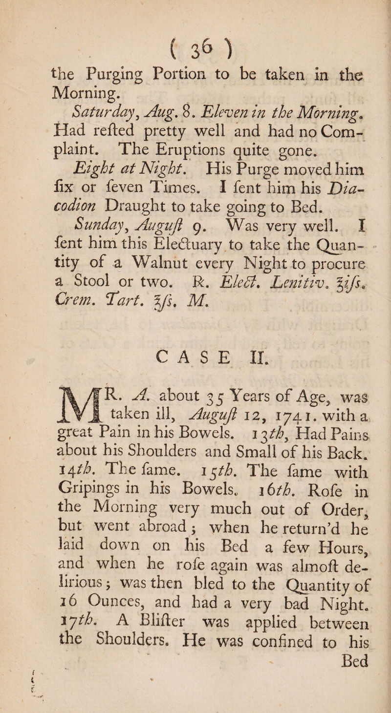 <**» the Purging Portion to be taken in the Morning. Saturday, Aug. 8. Eleven in the Morning« Had refted pretty well and had no Com¬ plaint. The Eruptions quite gone. Eight at Night. His Purge moved him fix or feven Times. I fent him his Dia- codion Draught to take going to Bed. Sunday, Augujl 9. Was very well. I fent him this Eledtuary to take the Quan¬ tity of a Walnut every Night to procure a Stool or two. R. Eledl. Lenitiv. yfs* Crem. Tart. ys. M, CASE II. T% /f R. about 35 Years of Age, was JLVA taken ill, Augujl 12, 1741. with a great Pain in his Bowels. i$thy Had Pains about his Shoulders and Small of his Back. 14th. The fame. 15th. The fame with Gripings in his Bowels. 16th. Rofe in the Morning very much out of Order, but went abroad•, when he return’d he laid down on his Bed a few Hours, and when he rofe again was almoft de¬ lirious ; was then bled to the Quantity of 16 Ounces, and had a very bad Night. ijth. A Blifter was applied between the Shoulders. He was confined to his Bed
