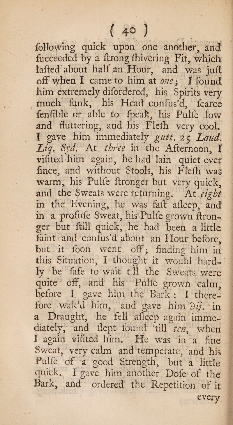 ; tj ? ( 4° ) following quick upon one another> and fucceeded by a ftrong fhivering Fit, which lafted about half an Hour, and was juft off when I came to him at one; I found him extremely difordered, his Spirits very much funk, his Head confus'd, fcarce fenfible or able to fpeak, his Pulfe low and fluttering, and his Flefh very cool. I gave him immediately gutt, 25 Laud. Jbiq. Syd. At three in the Afternoon, J vifited him again, he had lain quiet ever fince, and without Stools, his Flefh was warm, his Pulfe ftronger but very quick, and the Sweats were returning. At eight in the Evening, he was fail afleep, and in a profufe Sweat, his Pulfe grown ftron¬ ger but ftill quick, he had been a little faint and confus'd about an Hour before, but it foon went off; finding him in this Situation, I thought it would hard¬ ly be fafe to wait 111 the Sweats, were quite off, and his Pulfe grown calm, before I gave him the Bark : I there¬ fore wak’d him, and gave him dij. in a Draught, he fell afleep again imme¬ diately, and flept found ’till ten, when I again vifited him. He was in a fine Sweat, very calm and temperate, and his Pulfe of a good Strength, but a little quick. I gave him another Dofe of the Bark, and ordered the Repetition of it