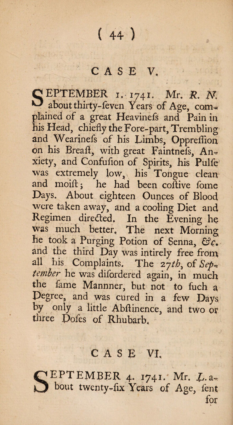 CASE V, ' - • . SEPTEMBER 1.-1741. Mr. R. JV. about thirty-feven Years of Age, com¬ plained of a great Heavinefs and Pain in his Head, chiefly the Fore-part, Trembling and Wearinefs of his Limbs, Oppreflion on his Breafl, with great Faintnefs, An¬ xiety, and Confufion of Spirits, his Pulfe was extremely low, his Tongue clean and moift; he had been coftive lome Days. About eighteen Ounces of Blood were taken away, and a cooling Diet and Regimen directed. In the Evening he was much better. The next Morning he took a Purging Potion of Senna, &c, and the third Day was intirely free from all his Complaints. The 2yth, of Sep-, tember he was difordered again, in much the fame Mannner, but not to fuch a Degree, and was cured in a few Days by only a little Abftinence, and two op three Dofes of Rhubarb, CASE VI, SEPTEMBER 4. 1741.'Mr. £.a, bout twenty-fix Years of Age, fent for