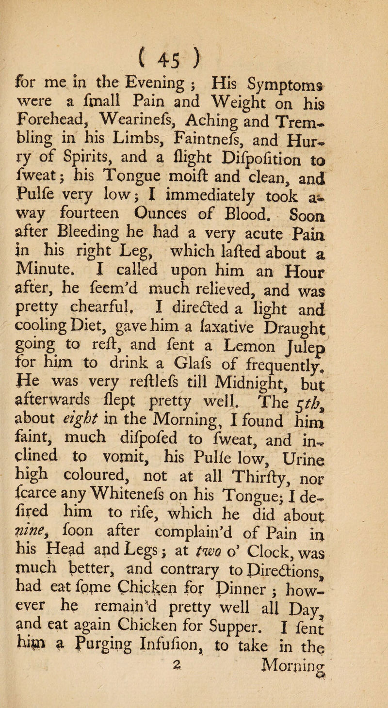 for me in the Evening ; His Symptoms were a fmall Pain and Weight on his Forehead, Wearinefs, Aching and Trem¬ bling in his Limbs, Faintnefs, and Hur¬ ry of Spirits, and a flight Difpofition to fweat; his Tongue moift and clean, and Pulfe very low; I immediately took a- way fourteen Ounces of Blood. Soon after Bleeding he had a very acute Pain in _ his right Leg, which lafted about a Minute. I called upon him an Hour after, he feem’d much relieved, and was pretty chearful. I directed a light and cooling Diet, gave him a laxative Draught going to reft, and fent a Lemon Julep for him to drink a Glafs of frequently. He was very reftlefs till Midnight, but afterwards flept pretty well. The £tb, about eight in the Morning, I found him faint, much difpofed to fweat, and in¬ clined to vomit, his Pulle low. Urine high coloured, not at all Thirfty, nor fcarce any Whitenefs on his Tongue; I de¬ fied him to rife, which he did about nine, foon after complain’d of Pain in his Head aqd Legs; at two o’ Clock, was much better, and contrary to Directions had eat fome Chicken for Dinner ; how¬ ever he remain'd pretty well all Day and eat again Chicken for Supper. I fent hi*n a Purging Infufion, to take in the 2