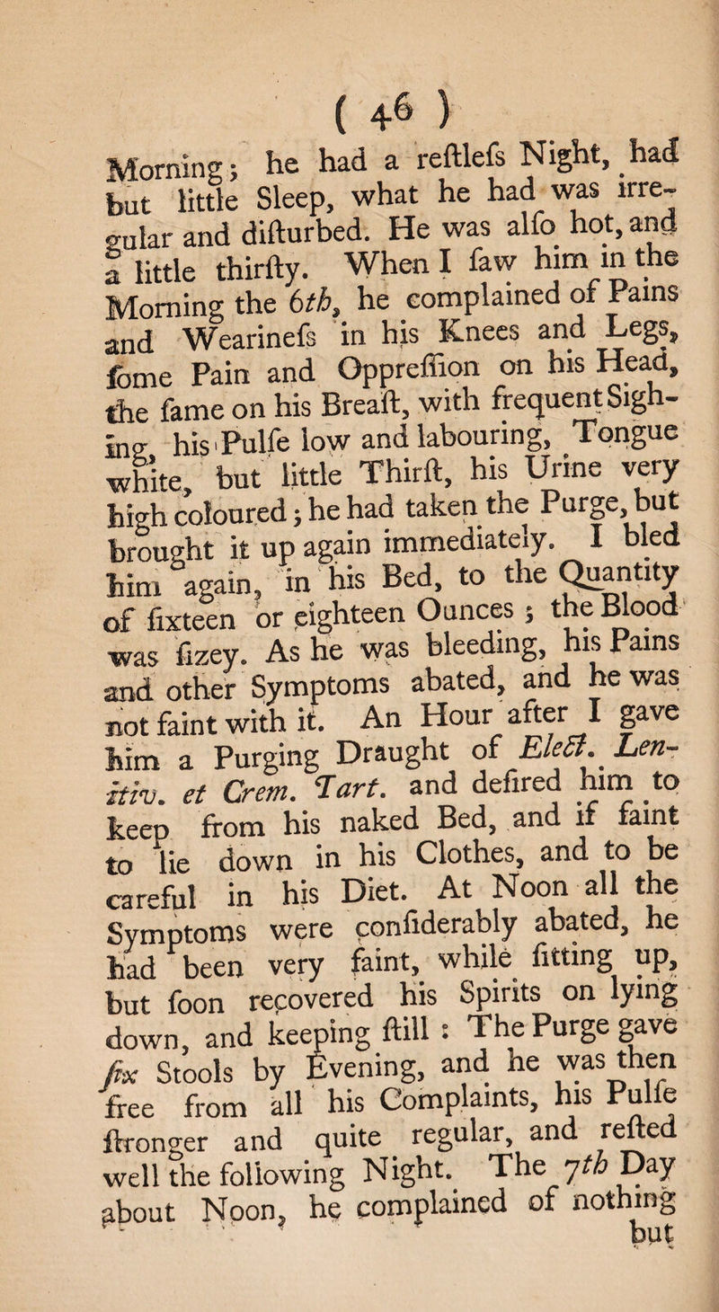 Morning; he had a reftlefs Night, had to little Sleep, what he had was irre- solar and difturbed. He was alfo hot, ancj t little thirfty. When I faw him in the Morning the 6th, he complained of Pains and Wearinefs in his Knees and Legs? feme Pain and Oppreffion on his Head, the fame on his Bread, with frequent Sigh¬ ing his Pulfe low and labouring, Tongue white, but little Third, his Urine very high coloured 5 he had taken the ^>ur§e^u^ brought it up again immediately. I bled him again, in his Bed, to the Quantity of fixteen or eighteen Ounces 5 the Blood was fizey. As he was bleeding, his Pains and other Symptoms abated, and he was not faint with it. An Hour after I gave him a Purging Draught of EleJi.Len- itiv. et Crem. ‘Iart. and defired him to keep from his naked Bed, and if faint to lie down in his Clothes, and to be careful in his Diet. At Noon all the Symptoms were considerably abated, he had been very faint, while fitting up, but foon recovered his Spirits on lying down, and keeping frill : The Purge gave fix Stools by Evening, and ne was then free from all' his Complaints, his Pulfe ftronger and quite regular and reded well the following Night. The nth Day pbout Noon, he complained of nothing