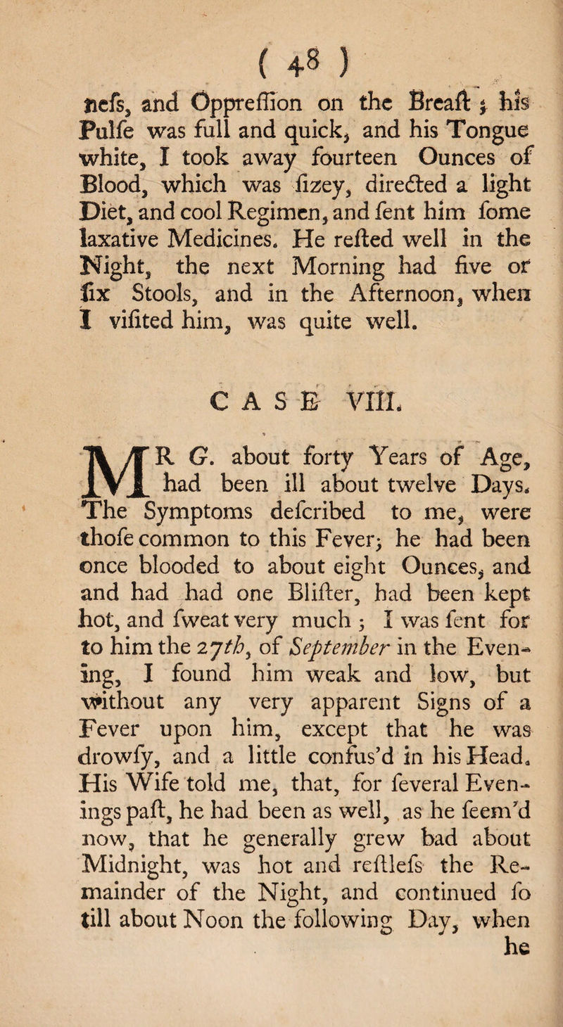 ( +8 ) tiefs, and Oppreffion on the Bread: \ hi§ Palfe was full and quick* and his Tongue white, I took away fourteen Ounces of Blood, which was fizey, diredted a light Diet, and cool Regimen, and fent him fome laxative Medicines. He refted well in the Night, the next Morning had five or fix Stools, and in the Afternoon, when I vifited him, was quite well. CASE VIIL MR G. about forty Years of Age, had been ill about twelye Days. The Symptoms deferibed to me, were thofe common to this Fever; he had been once blooded to about eight Ounces, and and had had one Blifter, had been kept hot, and fweat very much ; I was fent for to him the 2 jth> of September in the Even-* ing, I found him weak and low, but without any very apparent Signs of a Fever upon him, except that he was drowfy, and a little confus'd in his Head, His Wife told me, that, for feveral Even¬ ings paft, he had been as well, as he feem'd now, that he generally grew bad about Midnight, was hot and reftlefs the Re¬ mainder of the Night, and continued fo till about Noon the following Day, when he