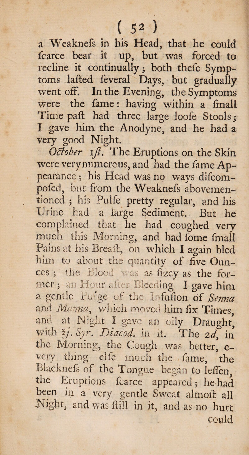 a Weaknefs in his Head, that he could fcarce bear it up, but was forced to recline it continually; both thefe Symp¬ toms lafted feveral Days, but gradually went off. In the Evening, the Symptoms were the fame: having within a fmall Time paft had three large loofe Stools; I gave him the Anodyne, and he had a very good Night. October ijl. The Eruptions on the Skin were very numerous, and had the fame Ap¬ pearance ; his Head was no ways difcom- pofed, but from the Weaknefs abovemen- tioned ; his Pulfe pretty regular, and his Urine had a large Sediment. But he complained that he had coughed very much this Morning, and had fome fmall Pams at his Breaft, on which I again bled him to about the quantity of live Oun¬ ces ; the Blood v as as fizey as the for¬ mer ; an Hour after Bleeding I gave him a gentle Fo'ge of the lofufion of Serna and Manna, which moved him fix Times, and at Night I gave an oily Draught, with 5/. Syr. Diacod, in it. The 2d3 in the Morning, the Cough was better, e- very thing elfe much the fame, the Blacknefs of the Tongue began to leflen, the Eruptions fcarce appeared; he had been in a very gentle Sweat almofi: all Night, and was Hill in it, and as no hurt could