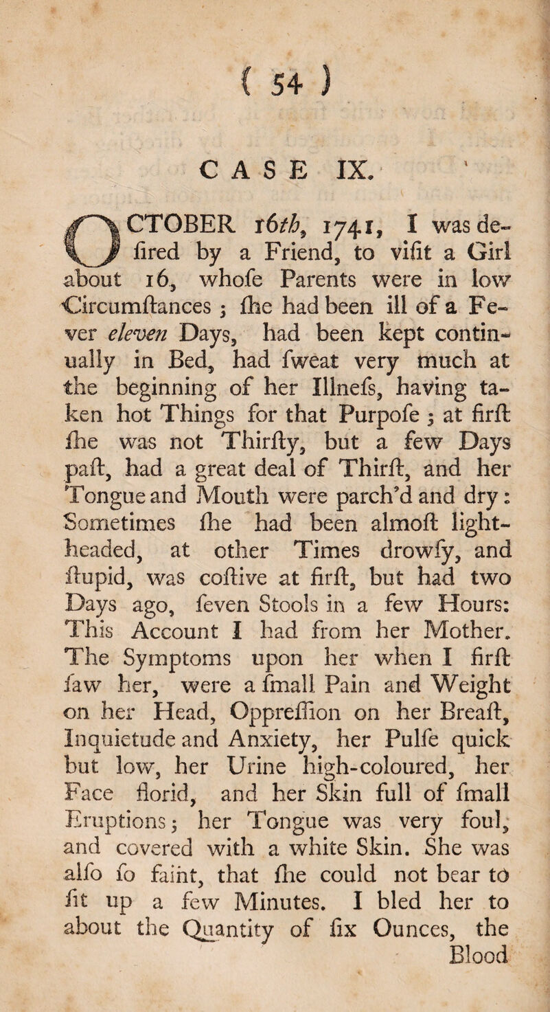 CASE IX. October r6th9 1741, 1 wasde~ fired by a Friend, to vifit a Girl about 16, whofe Parents were in low Circumftances ; fhe had been ill of a Fe¬ ver eleven Days, had been kept contin¬ ually in Bed, had fweat very much at the beginning of her Illnefs, having ta¬ ken hot Things for that Purpofe 5 at firft fhe was not Thirfty, but a few Days pail, had a great deal of Third:, and her Tongue and Mouth were parch’d and dry: Sometimes fhe had been almoft light¬ headed, at other Times drowfy, and ftupid, was coftive at firft, but had two Days ago, feven Stools in a few Hours: This Account I had from her Mother. The Symptoms upon her when I firft law her, were a fmall Pain and Weight on her Head, Oppreffion on her Breaft, Inquietude and Anxiety, her Pulfe quick but low, her Urine high-coloured, her Face florid, and her Skin full of fmall Eruptions; her Tongue was very foul, and covered with a white Skin. She was alfo fo faint, that die could not bear to fit up a few Minutes. I bled her to about the Quantity of fix Ounces, the Blood