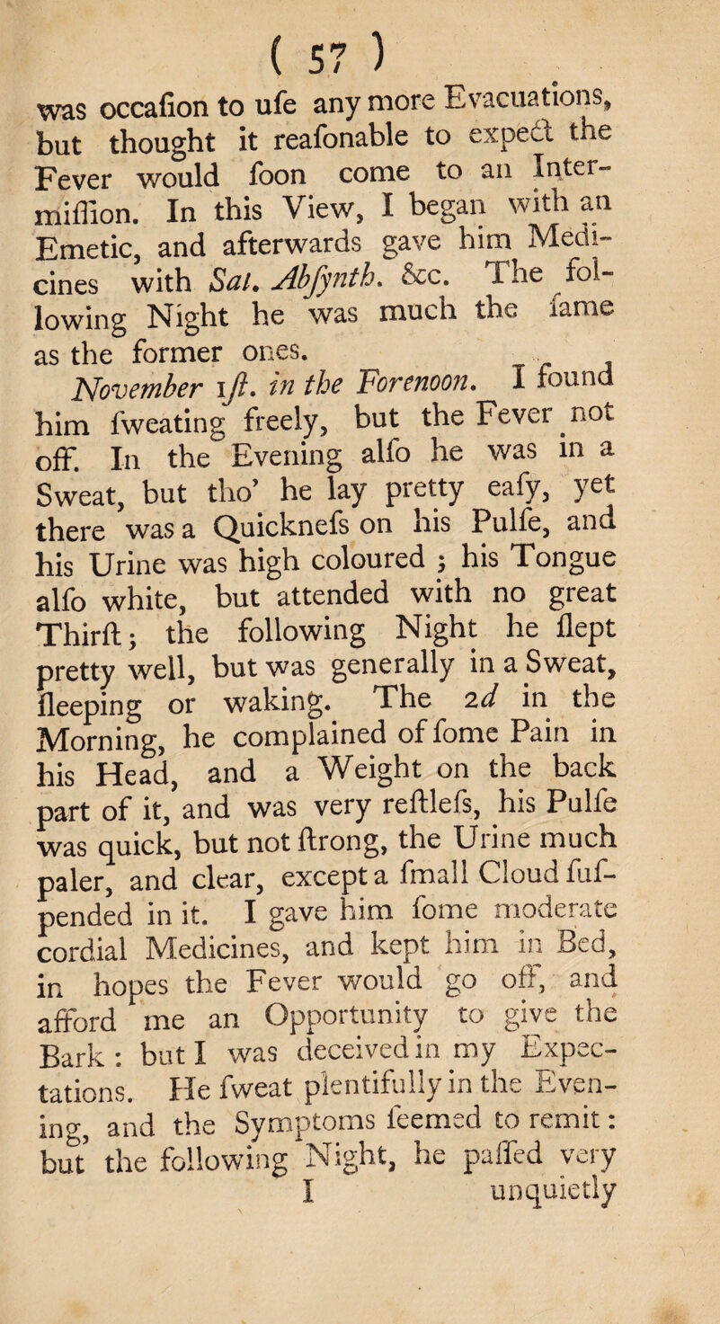 was occafion to ufe any more Evacuations, but thought it reafonable to expect the Fever would fbon come to an Inter- miffion. In this View, I began with an Emetic, and afterwards gave him Medi¬ cines with Sal. Abfynth. 8cc. The fol¬ lowing Night he was much the fame as the former ones. November iji. in the Forenoon. I found him fweating freely, but the Fever not off. In the Evening alfo he was in a Sweat, but tho’ he lay pretty eafy, yet there was a Quicknefs on nis Pulfe, and his Urine was high coloured ; his Tongue alfo white, but attended with no great Third;; the following Night he flept pretty well, but was generally in a Sweat, fleeping or waking. The 2d in the Morning, he complained of fome Pain in his Head, and a Weight on the back part of it, and was very reftlefs, his Pulfe was quick, but notftrong, the Urine much paler, and clear, except a fmall Cloud fuf- pended in it. I gave him fome moderate cordial Medicines, and kept him in Bed, in hopes the Fever would go off, and afford me an Opportunity to give the Bark: but I was deceived in my Expec¬ tations. He fweat plentifully in the Even¬ ing, and the Symptoms feemed to remit: but the following Night, he paffed very I unquietly