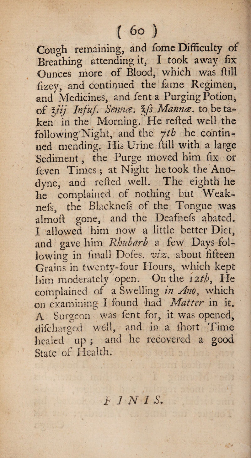 Cough remaining, and fome Difficulty of Breathing attending it, I took away fix Ounces more of Blood, which was ftill fizey, and continued the fame Regimen, and Medicines, and fent a Purging Potion, of %iij Infuf. Senna. %fs Manna, to be ta¬ ken in the Morning. He refted well the following'Night, and the jth he contin¬ ued mending. His Urine ftill with a large Sediment, the Purge moved him fix or feven Times; at Night he took the Ano¬ dyne, and refted well. The eighth he he complained of nothing but Weak- nefs, the Blacknefs of the Tongue was almoft gone, and the Deafnefs abated. I allowed him now a little better Diet, and gave him Rhubarb a few Days fol¬ lowing in final! Dofes. viz. about fifteen Grains in twenty-four Flours, which kept him moderately open. On the izth, Ffe complained of a Swelling in Ano, which on examining I found had Matter in it. A Surgeon was fent for, it was opened, difcha rged well, and in a fhort Time healed up ; and he recovered a good State oi' Health. h INI S.