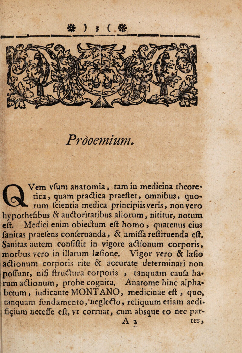 Prooemium. Vem vfum anatomia, tam in medicina theore* fi tica, quam pradUca praeftet, omnibus, quo- VJL, rum fcientia medica principiis veris, non vero hypothefibus 8c audtoritaribus aliorum, nititur, notum eft. Medici enim obiedium eft homo, quatenus eius fanitas praefens conferuanda, & amifla reftituenda eft. Sanitas autem confiftit in vigore acSionum corporis, morbus vero in illarum laefione* Vigor vero & kfio adtionum corporis rite & accurate determinari non poflunt, nifi ftrudura corporis , tanquam caufa ha¬ rum adlionum, probe cognita, Anatome hinc alpha¬ betum, iudicante MONTANO, medicinae eft , quo, I tanquam fundamento,neglecfto, reliquum etiam aedi* I fidium necefe eft, vt corruat, cum absque eo nec par- A % tes,