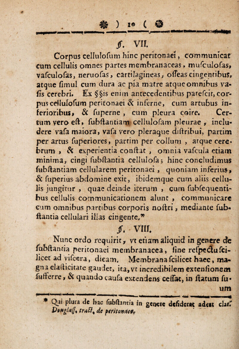 Corpus cellulofum hinc peritonaei, communicat cum cellulis omnes partes membranaceas, mufculofas* vafculofas, nemo fas > cartilagineas $ olTeas cingentibus* atque fimul cum dura ac pia matre atque omnibus va« fis cerebri. Ex §§is enim antecedentibus parefcit, cor¬ pus ceflulofum peritonaei Sc inferne, cum artubus in* ferioribus# & fu perne , cum pleura coire. Cer¬ tum vero eft, fubftantiarrt cellulofam pleurae f inclu¬ dere vafa maiora, vafa vero pleraque diftribui, partim per artus fuperiores, partim per collum , arqueeere* bfurn > & experientia conflat , omnia vafcula etiam minima, cingi fubftantia cellulofa* hinc concludimus fub/lantiam cellularem peritonaei, quoniam inferius* & fuperius abdomine exit, ibidemque cum aliis cellu¬ lis jungitur , quae deinde iterum , curn fubfequenti- bus cellulis communicationem alunt , communicare cum omnibus partibus corporis noftri * mediante fub« flantia cellulari Hias cingente,* /. vm* Nunc ordo requirit* vc etiam aliquid in genere de mbftanfia peritonaei membranacea, line refpe$ufci- Jicet ad vifcera, dicam. Membranafcilicet haec, ma¬ gna elailicitate gaudet, ita,vt incredibilem extenfionem fufferre, & quando caufa extendens ce (fac, in flatum fu» um * Qai plura de hac fubfhnm in genere dcfidcrftt adett chf.' Detfglajji dc fititonati*