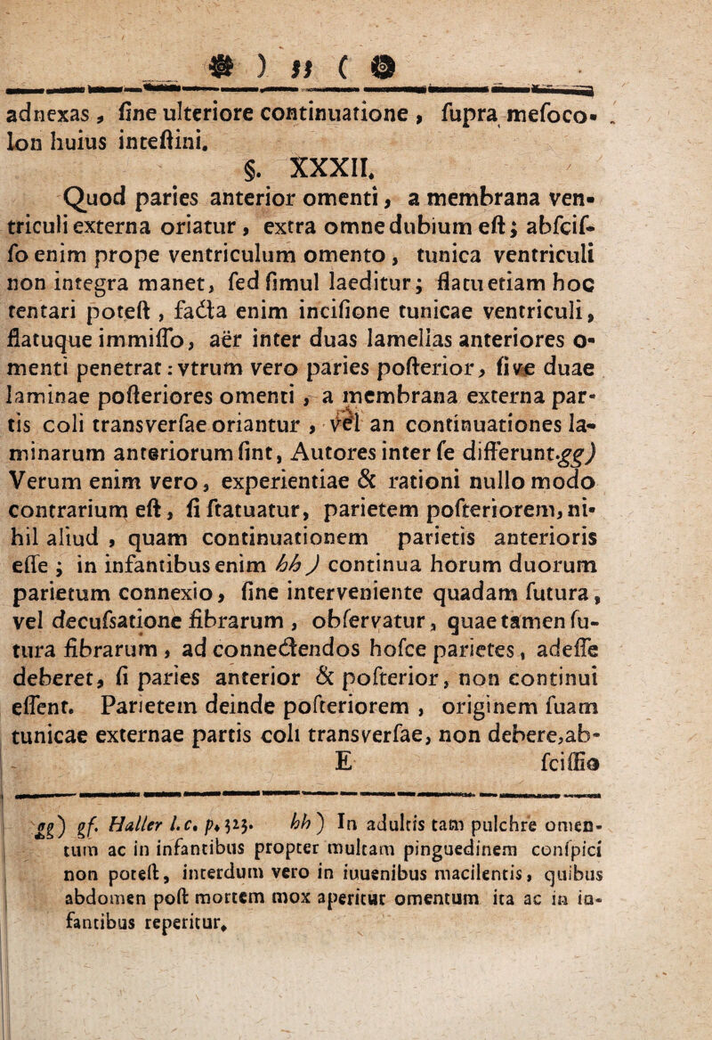 _ » ) ff c ® adnexas , fine ulteriore continuatione , fupra mefoco- lon huius inteftini. §. XXXII. Quod paries anterior omenti, a membrana ven¬ triculi externa oriatur , extra omne dubium eft; abfcif- fo enim prope ventriculum omento , tunica ventriculi non integra manet, fedfimul laeditur; flatuetiamhoc tentari poteft , fada enim incifione tunicae ventriculi, flatuque immiflb, aer inter duas lamellas anteriores o- menti penetrat :vtrum vero paries pofterior, fi ve duae laminae pofteriores omenti , a membrana externa par¬ tis coli transverfae oriantur , vel an continuationes la¬ minarum anteriorum fint, Autores inter fe difterunt^j Verum enim vero, experientiae & rationi nullo modo contrarium eft, fiftatuatur, parietem pofteriorem, ni¬ hil aliud , quam continuationem parietis anterioris effe ; in infantibus enim hh J continua horum duorum parietum connexio, fine interveniente quadam futura, vel decufsatione fibrarum, obfervatur, quae tamen fu¬ tura fibrarum, ad connedendos hofce parietes, adeffe deberet, fi paries anterior & pofterior, non continui effente Parietem deinde pofteriorem , originem fuam tunicae externae partis coli transverfae, non debere,ab- E fciffie gg) gf. Hal/er l.c, bh') In adulris tam pulchre omen¬ tum ac in infantibus propter multam pinguedinem confpici non potefl:, interdum vero in iuuenibus macilentis, quibus abdomen poft mortem mox aperitur omentum ita ac m ia* fantibus repentur.