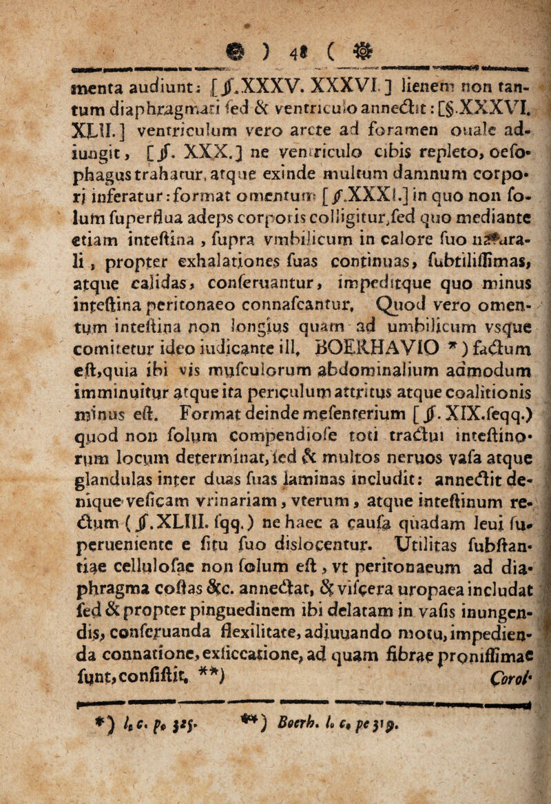 ) ( i wftuanmaflg menta audiunt; [jLXXXV. XXXVI ] lienem non tan¬ tum diaphragmao fed Si ventriculo annedht: [§.XXXVI. XE1I. ] ventriculum vero arcte ad foramen ouale ad¬ jungit, [jf. XXX.] ne ventriculo cibis repleto, oefo- phagustrahatur, atque exinde multum damnum corpo* rj inferatur:format omentum [/.XXXI.] in quo non fo* Ium fuperflua adeps corporis colligitur/ed quo mediante etiam inteftina , fupra vmbilicum in calore fuo neura¬ li , propter exhalationes fuas continuas, fubtiliflimas, atque calidas, conferciantur, impedftque quo minus inteftina peritonaeo connafcantur, Quod vero omen¬ tum inteftina non longius quam ad umbilicum vsque comitetur ideo indicante ill, BGEltHAVIO * ) fadhrni eft,quia ibi vjs roufculorum abdominalium admodum imminuitur atque ita periculum attritus atque coalitionis minus eft. Format deinde mefenrerium [ jf. XlX.feqq.) qpod non folum coropendiofe toti traiftui inteftina- rum locum determinat, ied Si multos neruos vafa atque glandulas inter duas fuas laminas includit: annediit de* nique veficam vrinariam, vterum, atque inteftinum re* dium (jf.XLIIL fqq,) ne haec a caufa quadam Jeui fu perueniente e fitu fuo dislocentur. Utilitas fubftan- tiae cellulofae non folum eft > vt peritonaeum ad dia¬ phragma coftas Sic. annedtat, Si vifecra uropaea includat fed & propter pinguedinem ibi delatam in vafis inungen¬ dis, conferuanda flexilitate, adiuuando motu, impedien¬ da connadone,exiiccarione,a4quam fibrae proniffimaC fqnt,confiftit. **) Qorol' *» m *) {» HI- Boerh* L c9 pe