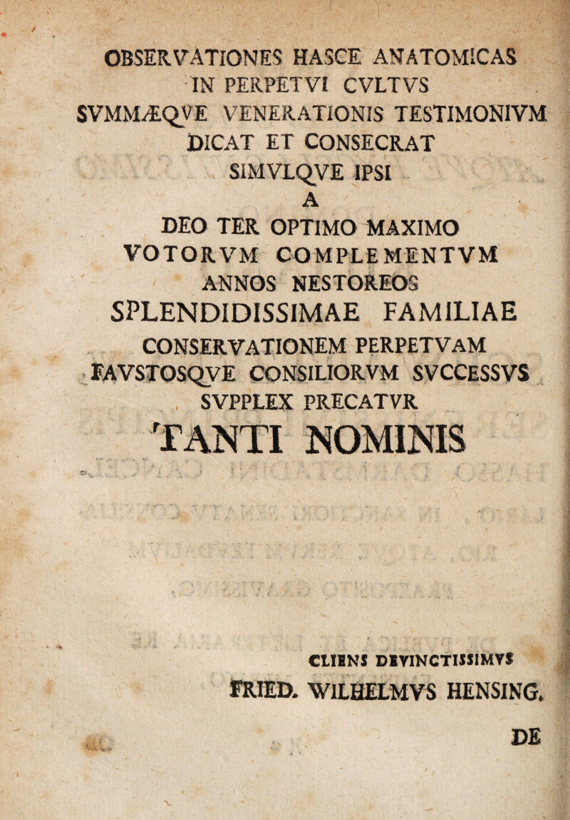 OBSERVATIONES HASCE ANATOMICAS IN PERPETVI CVLTVS SVMM^QVE VENERATIONIS TESTIMONIVM DICAT ET CONSECRAT SIMVLQVE IPSI A DEO TER OPTIMO MAXIMO VOTORVM COMPLEMENTVM ANNOS NESTOREOS SPLENDIDISSIMAE FAMILIAE CONSERVATIONEM PERPETVAM FAVSTOSQVE CONSILIORVM SVCCESSVS SVPPLEX PRECATVR CtIBNS DBVINCTIJJIMVf FRIED. WILHELMVS HENSING.