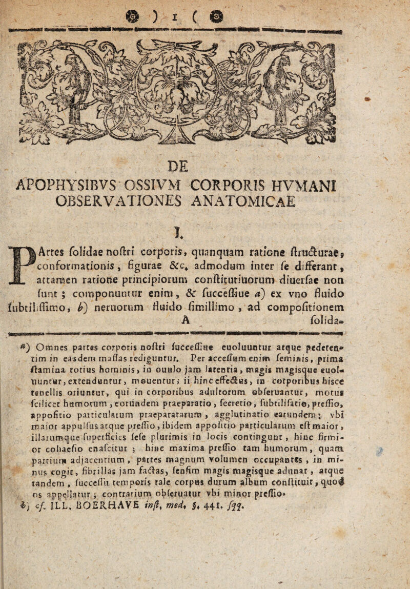 APOPHYSIBVS OSSIVM CORPORIS HVMANI OBSERVATIONES ANATOMICAE I. Artes folidae noflri corporis, quanquam ratione rtrii(fturae9 conformationis, figurae admodum inter Ce differant, attamen ratione principiorum conflituriUorum diueifae non funt ; componuntur enim 9 8c fucceffiue a) ex vno fluido fubtilifUmo, b) neruorum fiuido fimillimo , ad compofitionem A folida® Omnes partes corporis noilri fucceffiue cuolutmtur aeque pederen* tim in easdem maffas rediguntur. Per acceflum enim feminis, prima fUmina, totius hominis, in oualo jam latentia, magis magisque euol* iuintnr, extenduntur, mouentur, ii hinc effesSus> in corporibus hisce tenellis oriuntur, qui in corporibus adultorum ©bferuantur, motui fciiicct humorum, eorundem praeparatio, fecretio, fubrilifati©,preflio» sppohtio particularum praeparatarum, agglutinatio earundem: vbi maior appu!fus atque preflio, ibidem appohrio particularum eftmaior, iilarumque fuperficics iefe plurimis in locis contingunt, hinc firmi¬ or cohacfio enafeitur ; hinc maxima preflio tam humorum, quarti partium adjacentium , partes magnum volumen occupantes , in mi¬ nus cogit, fibrillas jam faftas, fenhm magis magisque adunat, atque tandem , fuccehu temporis tale corpus durum album conftuuir, quo4 os appellatur j contrarium o^feruatur vbi minor preflio» i) e/. ILL, hOERHAVfi in[i% med♦ $♦ 441.