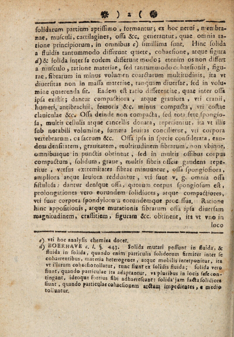 fo fidarum partium aptiilimo , formantur*, ex hoc neroi , men bra«* Kae» muficuli, cartilagines, offa &c* generantur, quae omnia ra¬ tione principiorum, in omnibus c) fi-millima fiinr. Hinc folida a Ruidis tantummodo differunt quiete, cohaefione, atque figura d)Sc Coli da inter k eodem differant modo» etenim os non differt a nuifciilo ? ratione materiae, fed tantummodocchaefionis , figu¬ rae, fibrarum ia minus volumen coardbmm multitudinis, ita n diuerOtas non in maffa materke, tarrguam diueffae, kd in volti* mine quaerenda fit. Eadem eff rado differentiae, quae inter offa Ipfa exiflic; dantur compafHora , atque graoiora , vri cranii, humeri,, arttibrachii, femoris &:c, minus compada , vti 'coftae clauiculae &cc* Offa deinde non compada, fed rota fere fpongio- fa, multis cellulis atque cancellis donata, repenuntur» ita vt illis fub notabili volumine* fumma lenitas concilietur, vt i corpora vertebrarum» os factum &Cc, Offa ipfa in fpecie confiderata, can* denidenfiratem, gmiicarem, multitudinem fibrarum , non vbinae, omnibusque in pundis obtinent , kd in imilris offbus coipus compa&ara , folidaecs, graue 9 multis fibris ofliis gaudens repe¬ titur , vetfus extremitates fibrae minuuntur, off* {pongiohora, ampliora atque leniora redduntur , vd fuot v* g. omnia offi fifiolofa; dantur denique offa, quorum corpus fpongtofum eff, prolongat iones vero eorundem lolidiores, arqme compad&iores, vi i funr corpora fpdndyloru n eoeundemqut procdfiis. Ratione hmc appofidonis, atque mutationis fibrarum olla ipfa diucrfam 9. cufEucm» figuram &e. obtinent, its vt vno ia loco a«Stt * c) vti hoc analyfis chemict docet. d) BOERhAVE c„ l, §, 445. Solida mutari poflunr in fluida-, & fluida in fbiida, quando enim particulis folidorum firmiter inter fe cohaerentibus, materia heterogenca , atque mobilis interponitur, ita vt illarum cehacfiq tollatur * tunc fiunt ex foJidis fluida; fbiida vero fiunt, quando particulae ita adaptantur» vi plucibus in locis fefecon¬ fingant, ideoque f >ttius fibi adhaerefeant: foIida!jam fa&a/olidiora fiunt» quando paniculaecohaefiofiem ai&am impedicates ^ « medi® «oliantur * 7*