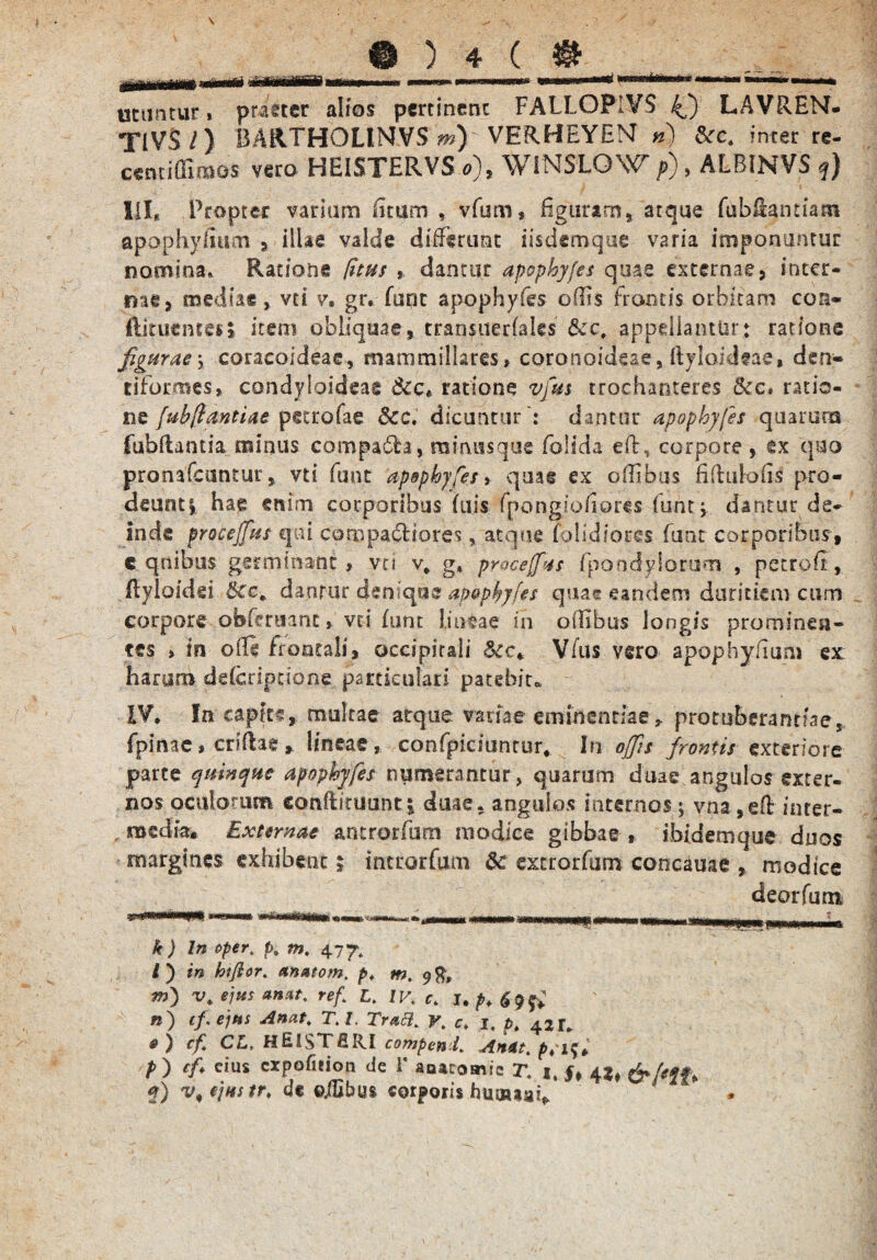 £ utuntur i praeter alios pertinent FALLOPiVS 4) LAVREN- TIVS /) 15A11THOLINVS m) VERHEYEM n) inter re- cenciffiraos veto HEISTERVS o), WiNSLOW p), ALBINVS q) III, Propter variam iuum , vfum, figuram, atque fubHantiam apophylmm , illae valde differunt iisdemque varia imponuntur nomina* Ratione (itu$ , dantur apophy/es quae externae, inter- me, mediae, vti v, gr. (uot apophyfes odis frontis orbitam con- ftituentcs» item obliquae, cranstterfales &c, appellantur: ratione figurae\ coracoideae, mammillares» coronoideae, ftyiaideae, den- tiformes, condyloideag ratione vfm trochanteres &c. ratio¬ ne [ubftantiae petrofae &c. dicuntur': dantur apophyfes quarum fubflantia minus compa&a, mimisque (olida eftr, corpore , ex quo pronafeuntur, vti funt ‘apophyfes > quas ex ollibus fiftulofii pro¬ deunti hae enim corporibus (uis fpongioiiores funt -y dantur de¬ inde procemus qui compariores, atque (olidiores funt corporibus, c quibus germinant» vti v* g, proceffxs fpoodylonim , petrofi, (lyloidei &c* danfur denique ap&pbyfes quas eandem duritiem cum corpore obferaant» vti (imt lineae in o ilibus longis prominen¬ tes » in ofli frontali, occipitali &c, Vfus vero apophy/ium ex haaim deferiptione particulari patebita IV, In capic?, multae atque variae eminentiae protuberantiae, fpinae, crlfhe, lineae, confpiciuntur. In offis frontis exteriore parte apophyfes numerantur, quarum duae angulos exter¬ nos oculorum eonftituunt| duae, angulos internos j vna,eft inter¬ media, Externae antrorfum modice gibbae , ibidem que duos margines exhibent; introrfum dc extrorfum concauae , modice deorfum k) In oper. pt m, 4.7 y, i) in hiftor. antuom, p, m. 98, in) v. e jies anat. ref,[ L, IV, c, 1, p. 69 & n) cf.ejus Anat, T.l. Trati. y, c> 1, pt 421. fi) cf CL> HEl$TfiRI compeni, An*t, pri$* p ) cf cius cxpofieion de 1* aoacomic r, 1, 4 f) v,ejttstr, dc ©jEbus corporis humaaiV *