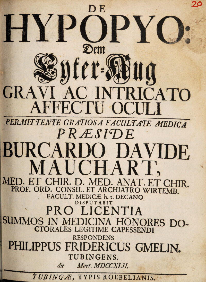 D E GRAVI AC INTRICATO AFFECTU OCULI PER/lfIT TENTE GRATIOSA FACULTATE MEDIC A PRjESmE BURCARDO DAVIDE MAUCHART, MED. ET CH1R. D. MED. ANAT.ETCHIR PROF. ORD. CONSIL. ET ARCHIATRO WIRTEMB FACULT. MEDICO h. t. DECANO DISPUT ABIT ' PRO LICENTIA SUMMOS IN MEDIC INA HONORES DO- CTORALES LEGITIME CAPESSENDI RESPONDENS PH1LIPPUS FR1DERICUS GMELIN. TUBINGENS. die Mart. MDCCXLII. YUBING/£, typis roebelianis.