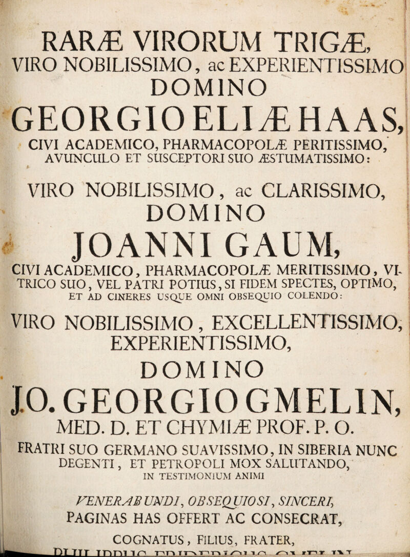 RAR/E VIRORUM TRIG/E, VIRO NOB1LISSIMO, ac EXPERIENTISSIMO DOMINO GEORGIOELItEHAAS, CIVI ACADEMICO, PHARMACOPOM PERITISSIMO, AVUNCULO ET SUSCEPTORISUO jESTUMATISSIMO : VIRO NOBILISSIMO, ac CLARISSIMO, DOMINO JOANNI GAUM, CIVI ACADEMICO, PHARMACOPOLjE MERITISSIMO, VI TRICO SUO, VEL PATRI POTIUS,SI FIDEM SPECTES, OPTIMO, ET AD C1NERES USQUE OMNI OBSEQUIO COLENDO: VIRO NOBILISSIMO, EXCELLENTISSIMO, EXPERIENTISSIMO, DOMINO JO. G E O R GIOGMEL1N, MED. D. ET CHYMIPE PROF. P. O. FRATRI SUO GHRMANO SUAVISSIMO, IN SIBERIA NUNC DEGENTI, ET PETROPOLI MOX SALllTANDO, IN TESTIMONIUM ANIMI VENERABUND1, OBSEQUIO SI, SINCERE PAGINAS HAS OFFERT AC CONSECRAT, COGNATUS, FIL1US, FRATER,