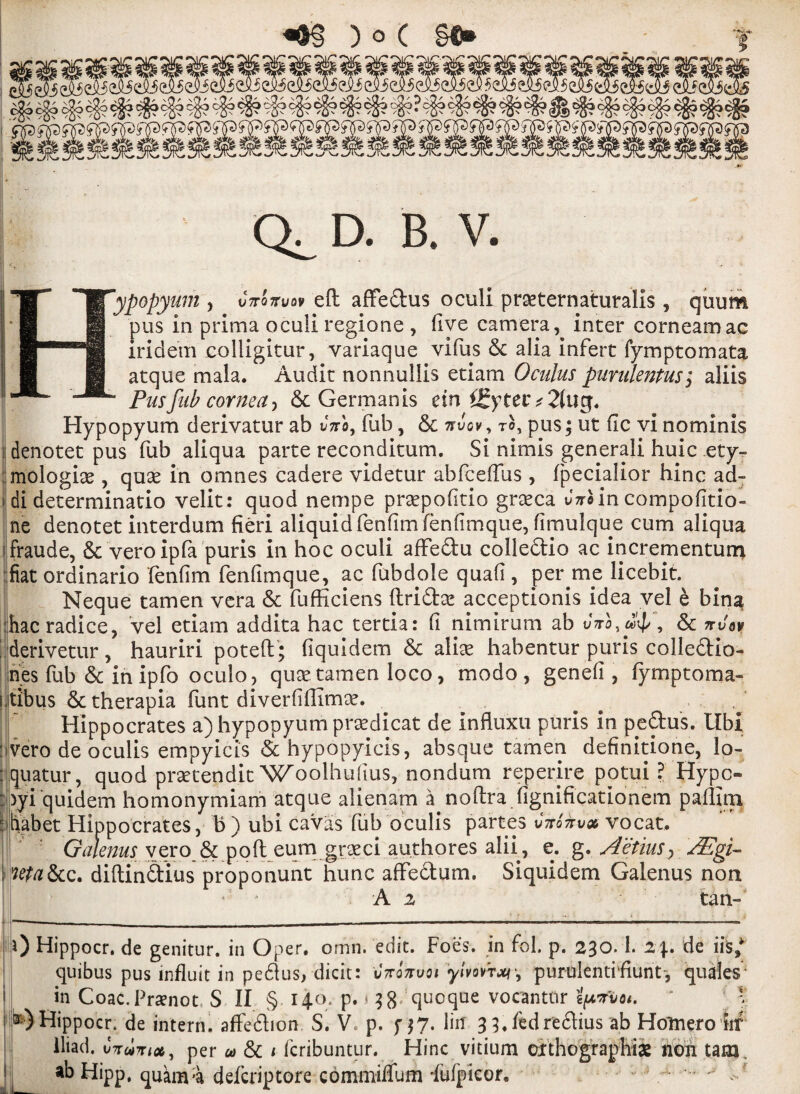 TT °* *H[yP0Pyum > wnw eft affe&us oculi praeternaturalis, quum B_I pus in prima oculi regione , five camera, inter corneamac iridem colligitur, variaque vifus Sc alia infert fymptomata atque mala. Audit nonnullis etiam Oculus punilmtus; aliis Pusfub cornea , & German is eini£ytev* 2(113. Hypopyum derivatur ab vno, fub, St nvov , to, pus; ut fic vi nominis denotet pus fub aliqua parte reconditum. Si nimis generali huic ety¬ mologic , quc in omnes cadere videtur abfceffus , fpecialior hinc ad- di determinatio velit: quod nempe prcpofitio grcca Jariin compofitio- ne denotet interdum fieri aliquidfenfimfenfimque, fimulque cum aliqua fraude, Sc vero ip fa puris in hoc oculi afte&u colle&io ac incrementum fiat ordinario fenfim fenfimque, ac fubdole quafi, per me licebit. Neque tamen vera Sc fufficiens ftriftc acceptionis idea vel e bina :hacradice, vel etiam addita hac tertia: (i nimirum ab Jto, , Sc nvav derivetur, hauriri poteft; fiquidem Sc alic habenturpuriscolle&io- nes fub Sc in ipfo oculo, quae.tamen loco, modo , genefi, fymptoma- Ltibus & therapia funt diverfiftimc. Hippocrates a) hypopyum praedicat de influxu puris in peftus. Ubi : vero de oculis empyicis &hypopyicis, absque tamen definitione, lo- :quatur, quod prctendit Woolhufius, nondum reperire potui ? Hypo :>yi quidem homonymiam atque alienam a noftra figniftcationem paflltn biiahet Hippocrates, b ) ubi cavas fub oculis partes v-Ttoirv# vocat. Gdenus vero& poft eum grcci authores alii, e. g. AetiuSy AEgi- l!^&c, diftin&ius proponunt hunc affe&um. Siquidem Galenus non J A 2 tan- 0 Hippocr. de genitur. in Oper. omn. edit. Foes, in fol. p. 230.1. 2\. de ills* quibus pus mfluit in pe61us, dicit: vkottvoi ylvov'rxi', purulentifiunt, qua'Ies- • in Coac.Praenot, S II § 140* p. 138 qucque vocanttir ' X 11) Hippocr. de intern, affection S. V p. f $7. litf 3 3.fedr'eflius ab Holnero iif Iliad, utwtnet, per u Sc / feribuntur. Hinc vitium oxthographiae non tarn, ab Hipp, quam;a deferiptore cbmmiifum fufpieor. V