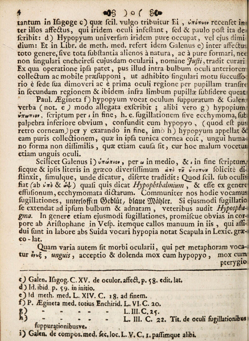 tantum in Ifagoge c) quae fcil. vulgo tribuitur Ei , Citinvw recenfet im ter illos affe&us, qui iridem oculi infeftant, fed 6c paulo poft ita de- fcribit: d) Hypopyum univerfam iridem pure occupat, vel ejus dimi dium: Et in Libr. de meth. med. refert idem Galenus e) inter affeffcus toto genere,five tota fubftantia alienos a natura, ac a pure formari, net non (ingulari encheirefi cujusdam ocularii, nomine radit curari Ex qua operatione ipfa patet, pus illud intra bulbum oculi anteriorerr collegium ac mobile praefupponi v ut adhibito (ingulari motu fuccuffo- rio e fede fua dimoveri ac 6 prima oculi regione per pupillam tranfin in fecundam regionem 6c ibidem infra limbum pupillse fubfidere queatj Paul. iEgineta f) hypopyum vocat oculum fuppuratum 6c Galen: verba (not. e ) modo allegata exfcribit ; alibi vero g) hypopium: vVw’riov, fcriptum per i in fine, h. e. fugillatioriem five ecchymoma,fot palpehra inferiore obvium , confundit cum hypopyo , (quod eft pu< retro corneamjper y exarando in fine, imo h) hypopyum appellate earn puris colle&ionem, quae in ipfa tunica cornea coit, ungui human no forma non diffimilis , qute etiam caufa fit, cur hoc malum vocetui etiam unguis oculi. Scilicet Galenus i) , per a> in medio, Sc * in fine fcriptum,: ficque 6c ipfis literis in grasco diverfiflimum x?ro tS Cvo-mx folicite di-i ftinxit, fimulque, undedicatur, diferte tradidit: Quod fcil. fub oculhi fiat fab Cno Sc quafi quis dicat Hypophtbalmiwn , Sc effe ex genere effufionum, ecchymomata dictarum. Communiter nos hodie vocamus fogillationes, unteriojfen ©eblut/ bfctue 9)?dl)(et. Si ejusmodi fogillatio fe extendat ad ipfom bulbum 6c adnatam , veteribus audit Hypospba-; gma. In genere etiam ejusmodi fiigillationes, promifcue obvias in cor-i pore ab Ariftophane in Ve(p. itemque callos manuum in iis , qui afli- dui font in labore abs Suida vocari hypopia notat Scapula in Lexic.graM co-lac. Quam varia autem fit morbi ocularii, qui per metaphoram voca- tur , unguis, acceptio Sc dolenda mox cum hypopyo , mox cum pterygio O Galen, Ifagog.C.XV. de oeulor.affeft.p. 58. cdit.lat, d ) Id. ibid p. 59. in initio. c) Id meth. med. L. X!V. C. 18. ad finem. f) P. iEgineta med. totius Enchirid. L. VI. C. ao. g) - - - - L.III.C.2?. - - - - L. III. C. 22. Tit.de oculi fugillationibus fuppurqtionibusve. ( i) Galen, de compos.med. fee, Ioc. L. y, C, 1. paflimque alibi.