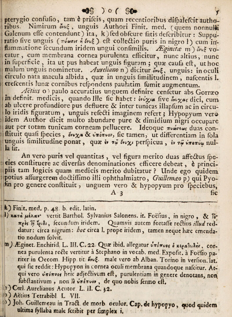 pterygio conFuflo, tam b prifcis , quam recentionbus'diTpaiefcit author ribus. Nimirum , unguis Authori Finit. med. (quern nonnuHi Galenum efle contendunt) ita, k)fedobfcure fatis defcribitur : SuppU- ratio five unguis (7rJ«<rK i? b'wj; ) eft co3!e£lio puris in nigro 1) cum in- flammatione fecundum iridem ungui confimilis. JEginetce nr) onS vo- catur , cum membrana cornea purulenta efficitur, nunc altius, nunc in fuperficie , ita ut pus habeat unguis figuram ; quae caufa eft, uthoc i malum unguis nominetur. Aureliano n) dicitur oVvg, unguis: inoculi circulo nata macula dbida , quae in unguis fimilitudinem , nafeentis L ; crefcentis lunx cornibus refpondens paulatim fumit augmentum. Aetius o) paulo accuratius unguem definire cenfetur abs Gorraeo I jn deFnit, medicis, quando I He fic habet: ovv%iat five ovi^otg dici, cum ab ulcere profundiore pus defluere & inter tunicas illapfum acin circu- i lo iridis Fguratum , unguis refe&i inraginem reFert; Hypopyum vera : I idem Author dicit multo abundare pure & dimidium nigri occupare : aut per totam tunicam corneam pellucere. Ideoque mxitrew duas con- liflituit quafi fpecies , &c*no7svovy fic tamen, ut difFerentiam in fola unguis fimilitudine ponat, quae iv 7« perfpicua , tv Cttqttvu nul¬ la fit. An vero puris vel quantitas , vel figura merito duas afFe£his fpe- : cies conftituere ac diverfas denominationes efficere debeat, b princi¬ pals. tam logicis quam medicis merito dubitatur ? Unde ego quidern ; potius aflurgerem dodiflimo illi ophthalmiatro, GniUemceo p) quiPyo- fin pro genere conftituit 7 unguem vero & hypopyum pro Fpeciebus, A 3 Fi c I k) Finit. med. p. 48- b. edit. Iatin. 1 1) x«Tct ju^Axv* vertit Barthol. Sylvanius Salonens, it. Foefius, in nigro , & Vo• irfof Ijf fyiSi, Fecundum iridem. Quamvis autem Fortafle resins ilhtd red* datur: circa nigrum: hoc circa 1. prope iridem, tamen neque hsc emenda- tio nodum Folvit. Aiginet. Enchirid, L. III. C. 22« Qua? ibid, allegatur ©Vciruog b tttf&lothJ<, cor¬ nea purulenta re£le vertitur a Stephano in vocab. med. Expofir. a Foefio pa- riter in Oecom Hipp tit; fvv%, male vero ab Alban. Torino in verfion.'lat. qui Fic reddrt: Hypopyon in cornea oculi membrana quandoque nafeitur. At- qui vero vnonvog beic adje<ftivum eft, purulentiam in genere denotans, noil fubftantivum , non I* vnonvov , de quo nobis fermo eft, 0Ccel. Aurelianus Acutor, L. II. C, 32. p) Aetius Tetrabibl L VII. 0 Joh. Guillemeau in Tra& de morb oculor. Cap.de bypopyo, quod quidem