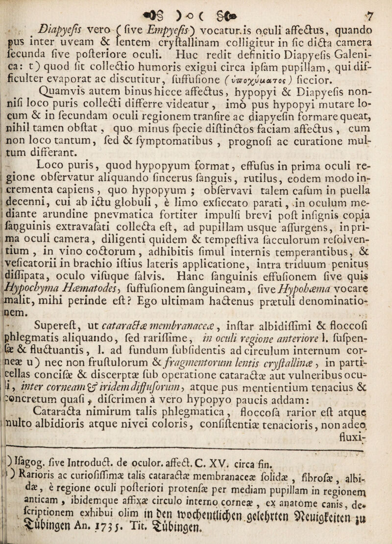 Diapyejts vero ( five Jdmpyejis') vocatur.is oculi afFedus, quando pus inter uveam & fentem cryftallinam colligitur in fie dida camera fecunda five pofteriore oculi. Hue redit definitio Diapyefis Galeni- ca: t) quod fit colledio hum oris exigui circa ipfam pupillam, quidif- ficulter evaporat ac discutitur, fuftufione uatos ) ficcior. Quamvis autem binushicce afFedus > hypopyi & Diapyefis non- nifi loco puris colledi difFerre videatur , imo pus hypopyi rnutare lo¬ cum & in fecundam oculi regionem tranfire ac diapyefin formare queat, nihil tamen obftat, quo minus fipecie diftindos faciam afFedus , cum non loco tantum, fed & fymptomatibus , prognofi ac curatione mul- tum difFerant. Loco puris, quod hypopyum format, efFuFus in prima oculi re- gione obfervatur aliquando fincerus Fanguis, rutilus, eodem modoin- '! crementa capiens , quo hypopyum ; obfervavi talem caftim in puella i decenni, cui ab idu globuli, £ limo exficcato parati, .in oculum me- i diante arundine pnevmatica fortiter impulfi brevi pod infignis copi.a faqguinis extravafati colleda eft, ad pupil lam usque afturgens, inpri- naa oculi camera, diligenti quidem &: tempeftiva facculorum refolven- tium , in vino codorum, adhibitis fimul internis temperantibus, & veficatorii in brachio iftius lateris applicatione, intra triduum penitus diftipata, oculo vifuque falvis. Hanc fanguinis efFufionem five quis Hypochyma H&matodes, FufFufionem fanguineam, five Hypohcema vocare mialit, mihi perinde eft ? Ego ultimam hadenus praetuli denomination nem. Supereft, ut cataraBce membranacece, inftar albidiftimi & floccofi phlegmatis aliquando, fed rariffime, in oculi regione anterior# 1. FuFpen- & & fluduantis , 1. ad fundum fubfidentis ad circulum internum cor¬ neas u) nec non fruftulorum & fragment or um lentis cryftaUince , in parti- fellas concifie & discerptas Fub operatione cataradce aut vulneribus ocu¬ li, inter come am iridem diffuforum, atque pus mentientium tenacius & :oncretum quafi f diFcrimen a vero hypopyo paucis addam: Catarada nimirum ta]is phlegmatica, floccoFa rarior eft atque nulto albidioris atque nivei coloris, confidential tenacioris, nonadeo, fluxi- ) ffagog. five Introdud. de oculor. afFed, C. XV. circa fin. 1) Rarioris ac curiofiffimae talis cataradas membranaceas Fofida? , fibrofa? , albh daV e regione oculi pofteriori protenfa? per mediam pupillam in regional* anticam , ibidemque affi^a? circulo interne cornea? , ex anatome canis de* ftnptionem exhibui dim in ben n>od&ent«c^cn flclcf^tcn ^cuififcitcn m ^ubmsen An. 173;. Tit. Submsen* * 1