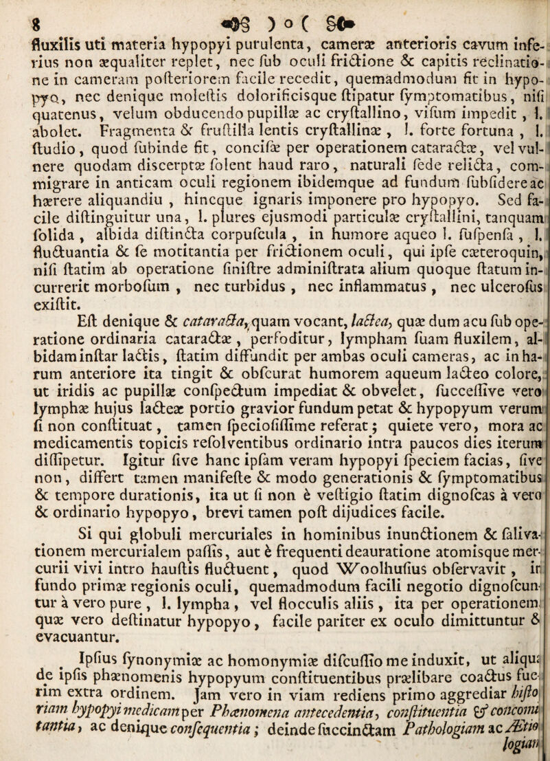 fluxilis uti materia hypopyi purulenta, camera! anterioris cavum infe- rius non sequaiiter replet, nec fub oculi fridione 6c capitis redinatio-u ne in cameram pofteriorem facile recedit, quemadmodum fit in hypo- pyo, nec denique moleftis dolorificisque ftipatur fymptomatibus, nifi quatenus, velum obducendo pupilice ac cryftallino, vifum impedit , 1. aboiet. Fragmenta 6r fruftilia lentis cryftallino , 1. forte fortuna , 1. ftudio, quod fubinde fit, concifo per operationem cataradce, velvul- nere quodam discerpto folent haud raro, naturali fede relida, com- migrare in anticam oculi regionem ibidemque ad fundum fubfidereac horere aliquandiu , hincque ignaris imponere pro hypopyo. Sed fa¬ cile diftinguitur una, 1. plures ejusmodi particular cryftallini, tanquam folida , albida diftinda corpufcula , in humore aqueo 1. fufpenfa , 1. fluduantia 6c fe motitantia per fridionem oculi, qui ipfe carteroquin, nifi ftatim ab operatione finiftre adminiftrata alium quoque ftatum in- curreric morbofum , nec turbidus , nec inflammatus, nec ulcerofos exiftit. Eft denique 6c cataraBa^quam vocant, laBeay quo dum acu fub ope-: ratione ordinaria cataradse , perfoditur, lympham fuamfluxilem, al-!! bidaminftar ladis, ftatim diffundit per ambas oculi cameras, ac in ha-: rum anteriore ita tingit 6c obfcurat humorem aqueum ladeo colore,: ut iridis ac pupillo confpedum impediat 6c obvelet, fucceftive veroi lympho hujus iadeo portio gravior fundum petat 6c hypopyum verum: fi non conftituat, tamen fpeciofiffime referat; quiete vero, mora ac medicamentis topicis refolventibus ordinario intra paucos dies iterurr* diffipetur. Igitur five hanc ipfam veram hypopyi fpeciem facias, five non, differt tamen manifefte 6c modo generationis 6c fymptomatibus 6c tempore durationis, ita ut fi non e veftigio ftatim dignofcas a vero 6c ordinario hypopyo, brevi tamen poft dijudices facile. Si qui globuli mercuriales in hominibus inundionem 6c faliva^ tionem mercurialem paffis, aut b frequentideauratione atomisquemer- I curii vivi intro hauftis fluduent, quod Wroolhufius obfervavit, in fundo primo regionis oculi, quemadmodum facili negotio dignofcumi tur a vero pure , 1. lympha , vel flocculis aliis , ita per operationemn quo vero deftinatur hypopyo, facile pariter ex oculo dimittuntur 6 evacuantur. Ipfius (ynonymio ac homonymio difcuftio me induxit, ut aliqm de ipfis phonomenis hypopyum conftituentibus prolibare coadus fue, rim extra ordinem. jam vero in viam rediens primo aggrediar hifto riam hypopyi me die ant p er Phenomena antecedenUtty conjlituentia concomi tantiay ac denique confcquaitia ; deinde fuccindam P atholognwi ic/kti0