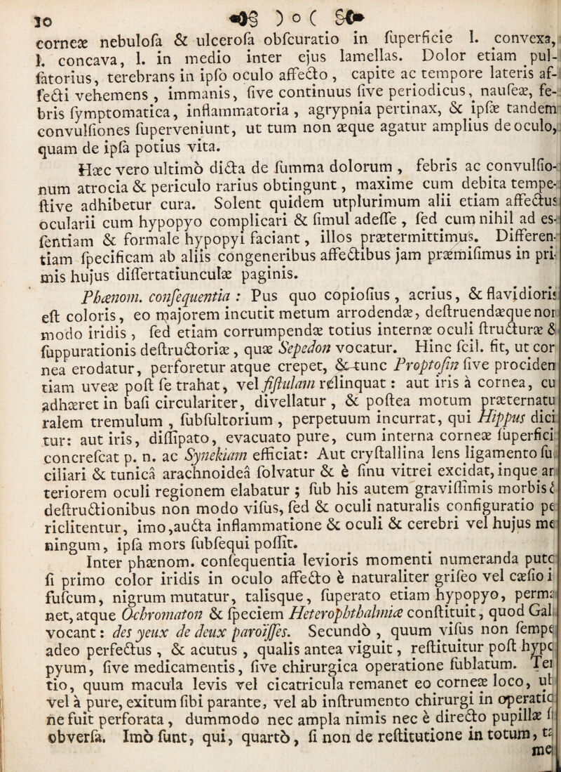 cornece nebulora & ulcerofa obfcuratio in fuperficie I. convexa, L concava, 1. in medio inter ejus lamellas. Dolor etiam pul- fatorius, terebrans in ipfo oculo affedo , capite ac tempore lateris af- fedi vehemens , immanis, five continuus five periodicus,. naufe*, fe- bris fymptomatica, inflammatoria , agrypnia pertinax, 6c ipfe tandem convulfiones fuperveniunt, ut turn non aeque agatur amplius de oculo, quam de ipla potius vita. Htec vero ultimo dida de fumma dolorum , febris ac convulfio- num atrocia & periculo rarius obtingunt, maxime cum debita tempe- ftive adhibetur cura. Solent quidem utplurimum alii etiam affe&us ocularii cum hypopyo complicari & fimul adelfe , fed cum nihil ad es- fentiam & formale hypopyi faciant, illos pratermittimu's. Differen- tiam fpecificam ab aliis congeneribus affedibus jam prsemifimus in pri- mis hujus dilfertatiuncula; paginis. Pbcenom. confequentia : Pus quo copiofius , acrius, &flavidiori* eft coloris, eo rqajorem incutit metum arrodendce, deftruendaequenor modo iridis , fed etiam corrumpenda; totius interna; oculi ftrudunt & fuppurationis deftrudorite, quae Sepedon vocatur. Hinc fcil. fit, ut cor nea erodatur, perforetur atque crepet, & tunc Proptojin five prociden tiam uvea: poll fe trahat, vcl fijhdam rdinquat: aut iris a cornea, cu adhceret in bafi circulariter, divellatur, & poftea motum prasternatu ralem tremulum , fubfultorium , perpetuum incurrat, qui Hippus dici tur: aut iris, difiipato, evacuato pure, cum interna corner fuperfici concrefcat p. n. ac Synekiam efficiat: Aut cryftallina lens ligamentofu ciiiari & tunica arachnoidea folvatur & e finu vitrei excidat, inque ar teriorem oculi regionem elabatur ; fub his autem graviflimis morbisi deftrudionibus non modo vifus, fed & oculi naturalis configuratio pe riclitentur, imo,auda infiammatione Sc oculi & cerebri vel hujus me ningum, ipla mors fubfequi polfit. Inter phtenom. confequentia levioris momenti numeranda putc fi primo color iridis in oculo affedo h naturaliter grifeo vel caefio i fufcum, nigrum mutatur, talisque, fuperato etiam hypopyo, perms l net, atque O-cbromaton 6c Ipeciem Heterophtbahnics conftituit, quod Gal vocant: des yeux de deux paroijjes. Secundo , quum vifus non fempe adeo perfedus , & acutus, qualis antea viguit, reftituitur poft hype pyum, five medicamentis, five chirurgica operatione fublatum. Tei tio, quum macula levis vel cicatricula remanet eo cornea: loco, ul vel a pure, exitum fibi parante, vel ab inltrumento chirurgi in operatic ne fuit perforata, dummodo nec ampla nimis nec e diredo pupillae n obverla. Imo funt, qui, quarto, fi non de reftitutione in totum, t£i