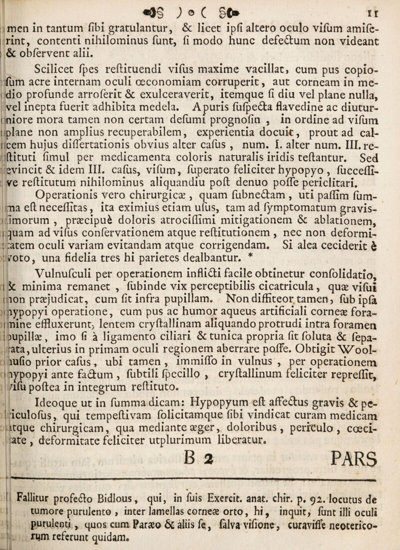 ) © C §C» if men in tantum fibi gratulantur, 8c licet ipfi altero oeulo vifum amife- , rint, contenti nihilominus funt, fi modo hunc defe£tum non videant ; & obfervent alii. Scilicet fpes refiituendi vifus maxime vacillat, cum pus copio- fum acre internam oculi ceconomiam corruperit, aut corneam in me¬ dio profunde arroferit 6c exulceraverit, itemque fi diu vel plane nulla, vel inepta fuerit adhibita medela. Apuris fufpedta flavedine ac diutur- i niore mora tamen non certam defumi prognofin , in ordine ad vifum [ plane non amplius recuperabilem, experientia docuk, prout ad cal- ncem hujus difiertationis obvius alter cafus , num. I. alter num. III. re- ftituti fimul per medicamenta coloris naturalis iridis teftantur. Sed qvincit 8c idem III. cafus, vifum, fuperato feliciter hypopyo , fuccefli- ve reftitutum nihilominus aliquandiu pod denuo pofte periclitari. Operationis vero chirurgicae, quam fubne&am , uti pafiim fum- ma eftneceffitas, ita eximius etiam ufus, tarn ad lymptomatum gravis- fimorum , prascipufc doloris atrociflimi mitigationem 6c ablationem, i quam ad vifus confervationem atque reftitutionem , nec non deformi- : ::atem oculi variam evitandam atque corrigendam. Si alea ceciderit h : voto> una fidelia tres hi parietes dealbantur. * Vulnufculi per operationem infli&i facile obtinetur confolidatio, 15c minima remanet , fubinde vix perceptibilis cicatricula, qua* vifui iijion praejudicat, cum fit infra pupillam. Non diffiteor tamen > fub ipfa lypopyi operatione, cum pus ac humor aqueus artificiali corneae fora- i nine effluxerunt> lentem cryftallinam aliquando protrudi intra foramen )upillse, imo fi a ligamento ciliari 6c tunica propria fitfoluta 6c fepa- ata,ulterius in primam oculi regionem aberrare poIFe. Obtigit Wool- rnfio prior cafus ^ ubi tamen , immiflo in vulnus , per operationem \lypopyi ante fa&um , fubtili fpecillo , cryltallinum feliciter repreflit, fifu poftea in integrum reftituto. Ideoque ut in fumma dicam: Hypopyum eft affeftus gravis 8c pe- i iculofus, qui tempeftivam folicitamque fibi vindicat curam medicam itque chirurgicam, qua mediante aeger, doloribus , perfculo, coeci- :ate , deformitate feliciter utplurimum liberatur. B 2 PARS Fallitur profe&o Bidlous, qui, in fuis Exercit. anat. chir. p. 92. locutus de tumore purulenco , inter lamellas cornese orto, hi, inquit, funt illi oculi purulenti, quos cum Paramo 5c aliis fe., falva vifione, curaviffe neoterico- rqm referunt quidam*