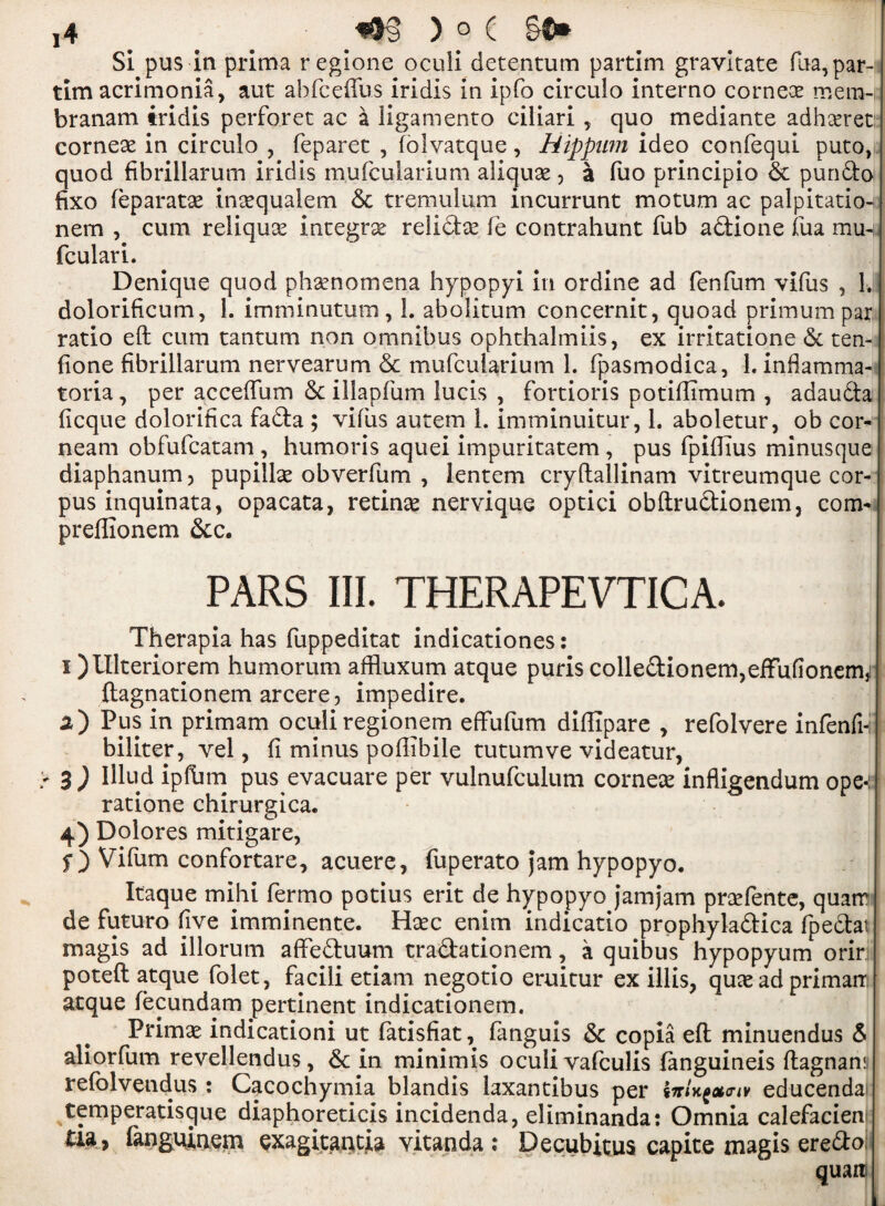 ]4 ) 0 C §0* Si pus in prima regione oculi detentum partim gravitate fua,par- tim acrimonia, aut abfceffus iridis in ipfo circulo interno cornece mern-i; branam iridis perforet ac a ligamento ciliari y quo mediante adhseret corneae in circulo , feparet , folvatque, Hippwn ideo confequi puto,s quod fibrillarum iridis mufcularium aliquse , a fuo principio 6c pundo fixo feparatse insequalem 6c tremulum incurrunt motum ac palpitation nem , cum reliquce integral relidce fie contrahunt Tub adione iua mm fculari. Denique quod phenomena hypopyi in ordine ad fenfum vifus , 1. dolorificum, 1. imminutum , 1. abolitum concernit, quoad primum par ratio eft cum tantum non omnibus ophthalmiis, ex irritatione 6c ten-1 done fibrillarum nervearum 6c mufcularium 1. fpasmodica, 1. inflamma- toria, per acceftum 6c illapfum lucis , fortioris potiftimum , adaudta ficque dolorifica fada ; viius autem 1. imminuitur, 1. aboletur, ob cor- neam obfufcatam , humoris aquei impuritatem , pus fpifiius minusque diaphanum 5 pupilte obverfum , lentem cryftallinam vitreumque cor- j pus inquinata, opacata, retinae nervique optici obftrudionem, com- preffionem 6cc. PARS III. THERAPEVTICA. Therapia has fuppeditat indicationes: i )Ulteriorem humorum a.ffluxum atque puris colledionem,efFufionem3! ftagnationem arcere, impedire. a) Pus in primam oculiregionem effufum diffipare , refolvere infenfi- biliter, vel, fi minus poftibile tutumve videatur, 3) Illud ipfbm pus evacuare per vulnufculum corner infligendum ope-: ratione chirurgica. 4) Dolores mitigare, f) Vifum confortare, acuere, fuperato Jam hypopyo. Itaque mihi fermo potius erit de hypopyo jamjam prcefente, quarr de futuro five imminente. Haec enim indicatio prophyladica fpedat magis ad illorum affeduum tradationem, a quibus hypopyum orir poteft atque folet, facili etiam negotio eruitur ex illis, quae ad primair atque fecundam pertinent indicationem. Primae indication! ut fatisfiat, fanguis 6c copia eft minuendus 6 aliorfum revellendus, 6c in minimis oculi vafculis fanguineis ftagnan: refolveudus : Cacochymia blandis laxantibus per educendai temperatisgue diaphoreticis incidenda, eliminanda: Omnia calefacien tu , fangqinem exagitantia vitanda ; Decubitus capite magis eredo quart